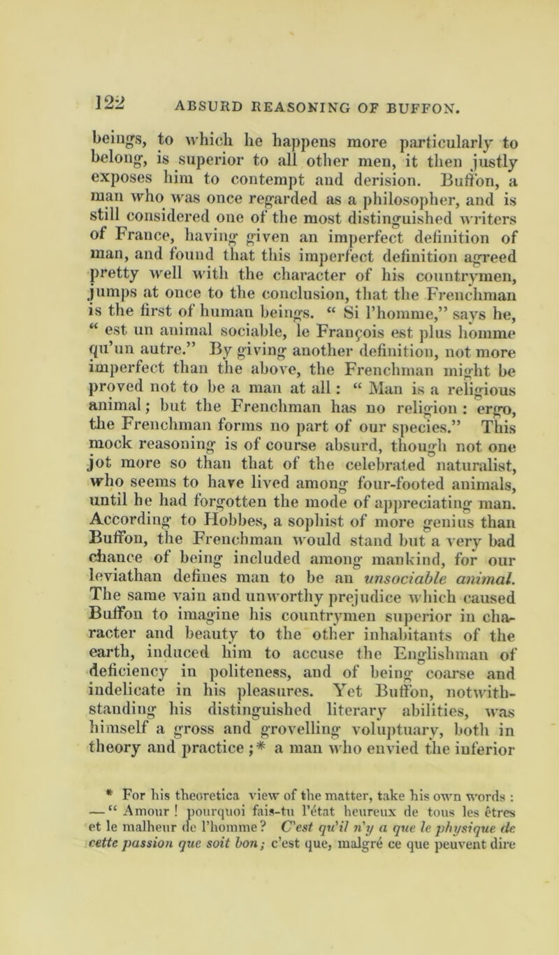 beings, to which he happens more particularly to belong', is superior to all other men, it then justly exposes him to contempt and derision. Bufibn, a man who was once regarded as a philosopher, and is still considered one of the most distinguished writers of France, having given an imperfect deliiiition of man, and found that this imperfect definition agreed pretty well with the character of his countrymen, jumps at once to the conclusion, that the Fi'euchman is the first of human beings. “ Si I’homme,” says he, “ est un animal sociable, le Fraiifois est plus hoinme fpi’un autre.” By giving another definition, not more imperfect than the above, the Frenchman might be proved not to be a man at all: “ Man is a religious animal; but the Frenchman has no religion ; ergo, the Frenchman forms no part of our species.” This mock reasoning is of course absurd, though not one jot more so than that of the celebrated naturalist, who seems to have lived among four-footed animals, until he had forgotten the mode of appreciating man. According to Hobbes, a sophist of more geuius than Bufibn, the Frenchman would stand but a very bad chance of being included among mankind, for our leviathan defines man to be an unsociable aimnal. The same vain and unworthy prejudice which caused BufFon to imagine his countrymen superior in cha- racter and beauty to the otlier inhabitants of the earth, induced him to accuse fhe Englishman of deficiency in politeness, and of being coarse and indelicate in his pleasures. Yet Bufibn, notwith- standing his distinguished literary abilities, was himself a gross and grovelling voluptuary, both in theory and practice a man n ho envied the inferior * For his theoretica view of the matter, take his own words ; — “Amour! pom-cpioi fais-tu I’etat heureux de tons les etres et le malheur de I’homnie? C'est qti'il n'lj a que h physique (k cette passion que soit bon; c’est que, malgre ce que peuvent dire