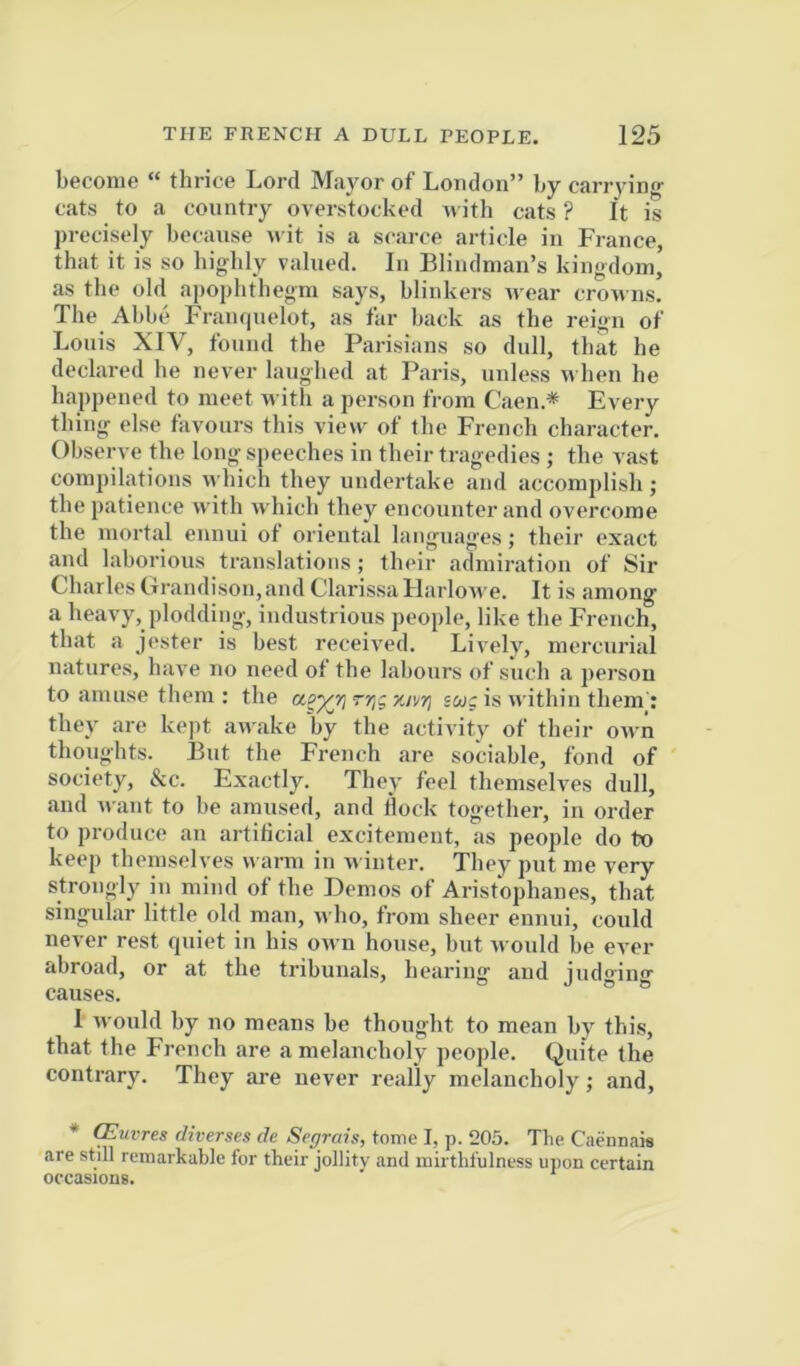 become “ thrice Lord Mayor of London” by carrying cats to a country overstocked n ith cats ? It is precisely because nit is a scarce article in France, that it is so biglily valued. In Blindman’s kingdom, as the old ai)ophtbegra says, blinkers wear crowns. The Abbe Franr|uelot, as far back as the reign of Louis XIV, found the Parisians so dull, that he declared be never laughed at Paris, unless u ben be happened to meet with a person from Caen * Every thing else favours this view of the French character. Observe the long speeches in their tragedies ; the vast compilations which they undertake and accomplish; the patience with which they encounter and overcome the mortal ennui of oriental languages; their exact and laborious translations; their admiration of Sir Charles Clrandison,and Clarissii Llarlowe. It is among a heavy, plodding, industrious people, like the French, that a jester is best received. Lively, mercurial natures, hav'e no need of the labours of such a person to amuse them ; the aoyri rrii-/.nri swc is within them : they are kept awake by the activity of their own thoughts. But the French are sociable, fond of society, &c. Exactly. They feel themselves dull, and v\ ant to he amused, and Hock together, in order to produce an artificial excitement, as people do to keep themselves v^■arm in n inter. They put me very strongly in mind of the Demos of Aristophanes, that singular little old man, who, fi'om sheer ennui, could never rest quiet in his own house, but would he ever abroad, or at the tribunals, hearing and judging' causes. 1 would by no means he thought to mean by this, that the French are a melancholy people. Quite the contrary. They are never really melancholy; and, * (Euvres diverses de Segrais, tome I, p. 205. The Caennais are still remarkable for their jollity and inirthfulness upon certain occasions.