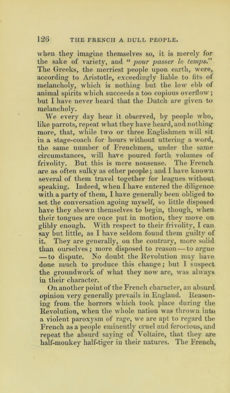 when they imagine themselves so, it is merely for the sake of variety, and “ passer le temps. The Greeks, the merriest people upon earth, were, accordin'^ to Aristotle, exceeding-ly liable to tits of melancholy, which is nothing but the low ebb of animal spirits which succeeds a too copious overHow; but I have never heard that the Dutch are given to melancholy. We every day hear it observed, by people who, like paiTots, repeat what they have heard, and nothing more, that, while two or three Englishmen will sit in a stage-coach for hours without uttering a word, the same number of Frenchmen, under the same circumstances, will have poured forth volumes of frivolity. But this is mere nonsense. The French are as often sulky as other people; and 1 have known several of them travel together for leagues n ithout speaking. Indeed, when I have entered the diligence with a party of them, I have generally been obliged to set the conversation agoing myself, so little disposed have they shewn themselves to begin, though, n hen their tongues are once put in motion, they move on glibly enough. With respect to their frivolity, I can say but little, as 1 have seldom found them guilty of it. They are generally, on the contrary, more solid than ourselves ,* more disposed to reason — to argue — to dispute. No doubt the Revolution may have done much to produce this change; but 1 suspect the groundwork of what they now are, was always in their character. On another point of the French ch.aracter, an absurd opinion very generally prevails in England. Reason- ing from the horrors which took place during the Revolution, when the whole nation was thro^» n into a violent paroxjrsm of rage, we .are apt to regard the French as a people eminently cruel .and ferocious, and repeat the absurd saying of Voltaire, that they .are half-monkey half-tiger in their natures. The French,