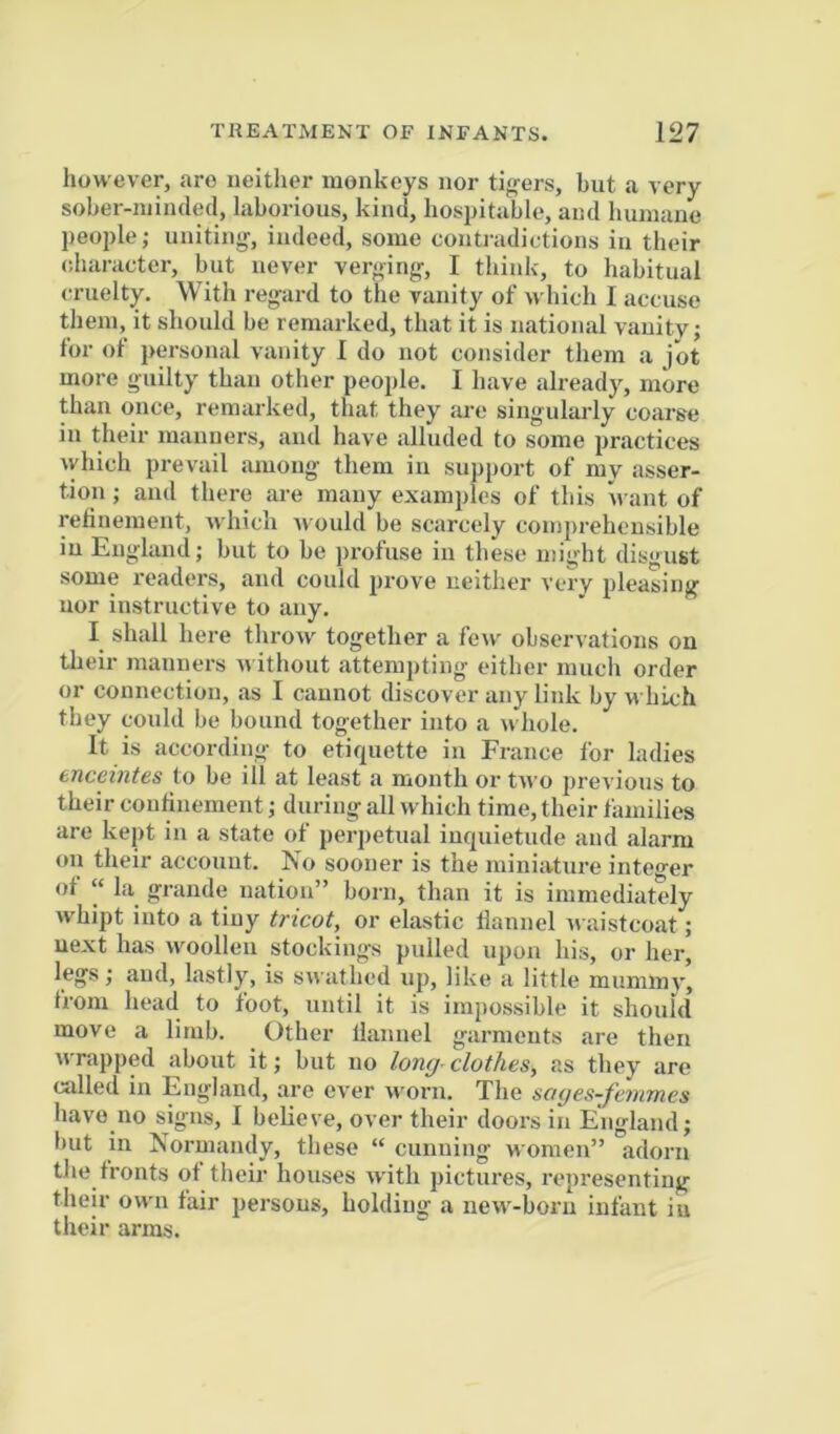 however, are neitlier monkeys nor tif^ers, but a very sober-minded, laborious, kind, hospitable, and humane people; uniting, indeed, some contradictions in their (diaracter, but never verging, I think, to habitual cruelty. With regard to the vanity of which I accuse them, it should be remarked, that it is national vanity; for of personal vanity 1 do not consider them a jot more guilty than other peo2>le. I have already, more than once, remarked, that they are singularly coarse in their manners, and have alluded to some practices which prevail among them in support of my asser- tion ; and there are many examples of this want of relinement, which Avould be scarcely comprehensible in England; but to be profuse in these might disgust some readers, and could prove neither very pleasing uor instructive to any. I shall here throw together a few observations on their manners w ithout attempting either much order or connection, as I cannot discover any link by w hich they could be bound together into a whole. It is according to etiquette in France for ladies enceintes to be ill at least a month or two previous to their continement; during all which time, their families are kept in a state of perpetual inquietude and alarm on their account. No sooner is the miniature integer ot “ La grande nation” born, than it is immediately whipt into a tiny tricot, or elastic flannel waistcoat; next has woollen stockings pulled upon his, or her, legs; and, lastly, is swathed up, like a little muminv, from head to foot, until it is impossible it should move a limb. Other llannel g-armeuts are then wrapped about it; but no /on^^ clothes, as they are called in England, are ever worn. The soyes-fernmes have no signs, 1 believe, over their doors in England; but in Normandy, these “ cunning women” adorn the fronts of their houses with pictures, representing their owm fair persons, holding a new'-born infant in their arms.