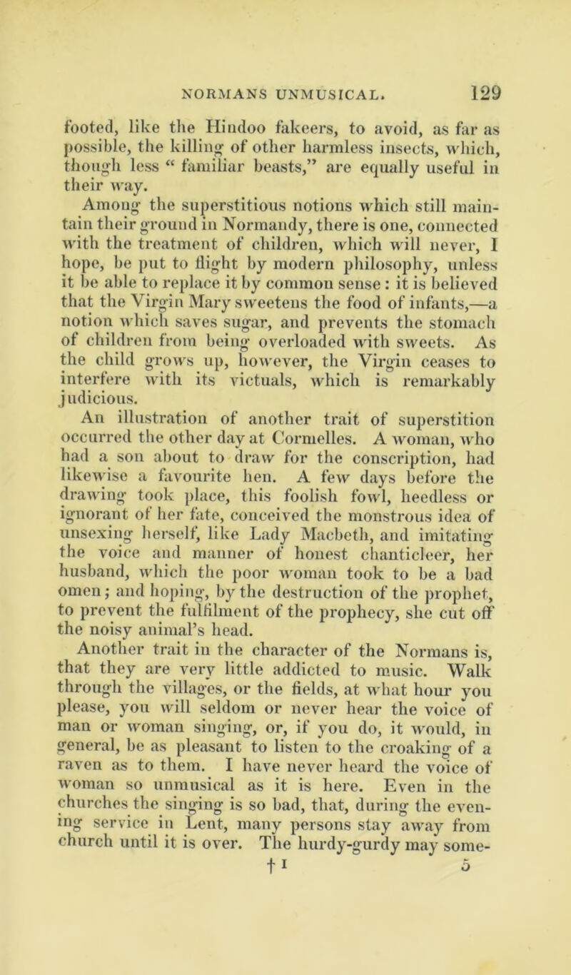 footed, like the Hindoo fakeers, to avoid, as for as possible, the killinjif of other harmless insects, which, thon^di less “ familiar beasts,” are equally useful iu their way. Among' the superstitious notions which still main- tain their ground in Normandy, there is one, connected with the treatment of children, which will never, I hope, be put to flight by modern pliilosophy, unless it be able to replace it by common sense : it is believed that the Virgin Mary sweetens the food of infants,—a notion which saves sugar, and prevents the stomach of children from being overloaded with sweets. As the child grows up, however, the Virgin ceases to interfere with its victuals, which is remarkably j udicious. An illustration of another trait of superstition occurred the other day at Cornielles. A woman, who had a son al)out to draw for the conscription, had likewise a favourite hen. A few days before the drawing took place, this foolish fowl, heedless or ignorant ot her fate, conceived the monstrous idea of unsexing lierself, like Lady Macbeth, and imitating the voice and manner of honest chanticleer, her husband, which the poor woman took to be a bad omen; and hoping, by the destruction of the prophet, to prevent the fulfilment of the prophecy, she cut off the noisy animal’s head. Another trait in the character of the Normans is, that they are very little addicted to m.usic. Walk through the villages, or the fields, at what houi- you please, you will seldom or never hear the voice of man or woman singing, or, if you do, it would, iu general, be as pleasant to listen to the croaking of a raven as to them. I have never heard the voice of woman so unmusical as it is here. Even in the churches the singing is so bad, that, during the even- ing service in Lent, many persons stay away from church until it is over. The hurdy-gurdy may some- 11 o