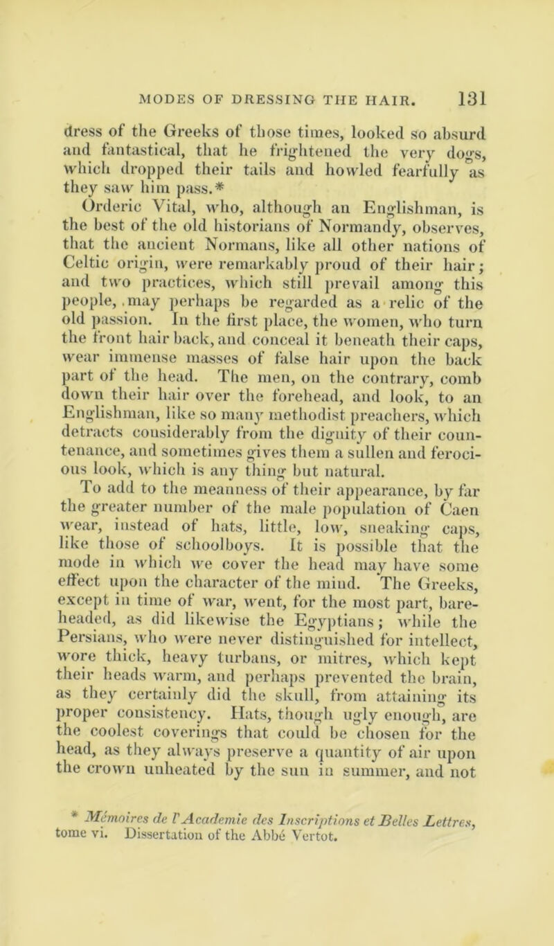 dress of the Greeks of those times, looked so absurd and fantastical, that he frig-htened llie very do<>-s, which dropped their tails and howled fearfully as they saw him pass.* Orderic Vital, who, although an Englishman, is the best of the old historians of Normandy, observes, that tlie ancient Normans, like all other nations of Celtic origin, were remarkably proud of their hair; and two practices, which still prevail among this people, .may perhaps be regarded as a relic of the old passion. In the first place, the women, who turn the front hair back, and conceal it beneatli their caps, wear immense masses of false hair upon the back part of the head. The men, on tlie contrary, comb down their hair over the forehead, and look, to an Englishman, like so many methodist preachers, which detracts considerably from the dignity of their coun- tenance, and sometimes gives them a sullen and feroci- ous look, which is any thing but natural. To add to tlie meanness of their appearance, by far the greater number of the male population of Caen wear, instead of hats, little. Ion-, sneaking cajis, like those of schoolboys. It is possible that the mode in which we cover the head may have some effect upon the character of the mind. The Greeks, except in time of war, went, for the most jiart, bare- headed, as did likewise the Egyjitians; while the Persians, udio were never distinguished for intellect, wore thick, heavy turbans, or mitres, which kept their heads warm, and perhaps prevented the brain, as they certainly did the skull, from attaining its proper consistency. Hats, though ugly enough, are the coolest coverings that could be chosen for the head, as they always preserve a quantity of air upon the crown unheated by the sun in summer, and not * Memoires de VAcademic des Inscriptions et Sdles Lettres, tome vi. Dissertation of the Abbe Vertot.