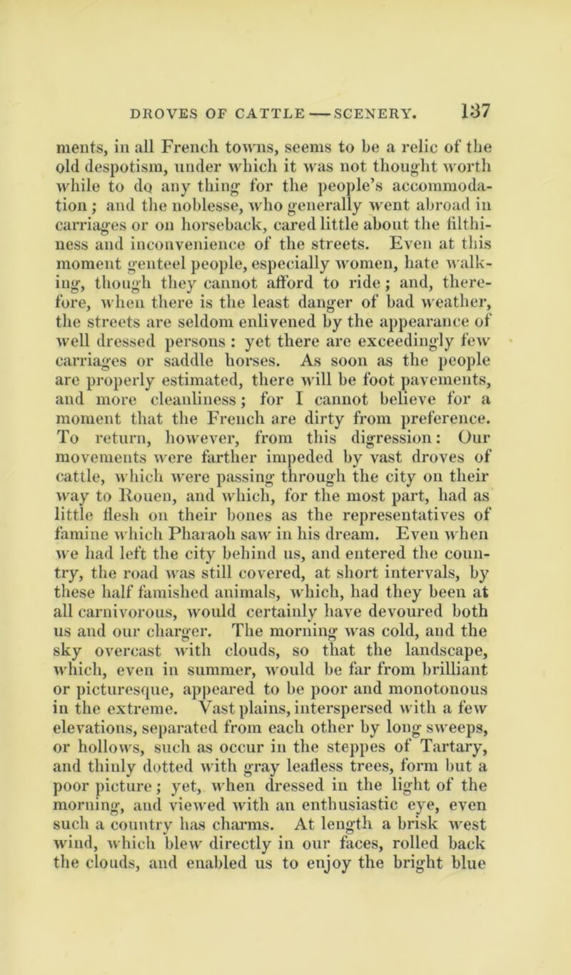 ments, in all French towns, seems to be a relic of the old despotism, under which it was not thought worth while to do any thing for the people’s accommoda- tion ; and the noblesse, who generally Avent abroad in carriages or on horseback, cared little about the hlthi- ness and inconvenience of the streets. Even at this moment genteel people, especially Avomen, hate AA alk- ing, though they cannot afford to ride; and, there- fore, AA’lieii there is the least danger of bad AA eather, the streets ai’e seldom enlivened by the appearance of Avell dressed persons : yet there are exceedingly fcAv carriages or saddle horses. As soon as the people are properly estimated, there Avill be foot pavements, and more cleanliness; for I cannot believe for a moment that the French are dirty from preference. To return, however, from this digression: Our movements Avere farther impeded by vast droves of cattle, which Avere passing through the city on their way to Rouen, and Avhich, for the most part, had as little flesh on their bones as the representatives of famine Avhich Pharaoh saAv in his dream. Even Avhen we had left the city behind us, and entered the coun- try, the road Av.as still covered, at short intervals, by these half famished animals, Avhich, had they been at all carnivorous, Avould certainly have devoured both us and our charger. The morning Avas cold, and the sky overcast Avith clouds, so that the landscape, Avhich, even in summer, Avould be far from brilliant or picturesque, appeared to be poor and monotonous in the extreme. Vast plains, interspersed with a feAv eleA'ations, separated from each other by long sAveeps, or holloAA^s, such as occur in the steppes of Tartary, and thinly dotted with gray leafless trees, form but a poor picture; yet, AA’hen dressed iu the light of the morning, and vieAved Avith an enthusiastic eye, even such a country has charms. At length a brisk Avest Avind, Avhich blew directly in our faces, rolled back the clouds, and enabled us to enjoy the bright blue