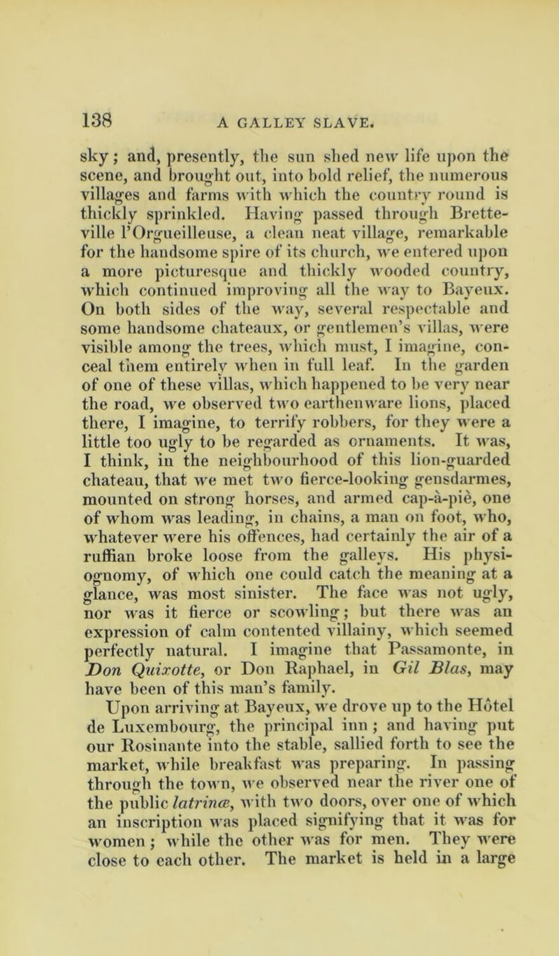 sky ; and, presently, the sun shed new life upon the scene, and brought out, into bold relief, the numerous villages and farms with which the country round is thickly sprinkled. Having passed through Brette- ville rOrgueilleuse, a clean neat villag'e, remarkable for the handsome spire of its church, we entered upon a more picturesque and thickly wooded country, which continued improving all the way to Bayeux. On both sides of the way, several respectable and some handsome chateaux, or gentlemen’s villas, A^•ere visible among the trees, which must, I imagine, con- ceal them entirely Avhen in full leaf. In tlie garden of one of these Aullas, which happened to be very near the road, M'e observed two earthenware lions, placed there, I imagine, to terrify robbers, for they were a little too ugly to be regarded as ornaments. It Avas, I think, in the neighbourhood of this lion-guarded chateau, that Ave met tAVO lierce-lookiug gensdarmes, mounted on strong horses, and armed cap-a-pie, one of whom Avas leading, in chains, a man on foot, Avho, whatever Avere his offences, had certainly the air of a ruffian broke loose from the galleys. His physi- ognomy, of Avhich one could catch the meaning at a glance, was most sinister. The face aa us not ugly, nor was it fiei'ce or scowling; but there Avas an expression of calm contented villainy, Avhich seemed perfectly natural. I imagine that Passamonte, in Don Quixotte, or Don Raphael, in Gil Bias, may have been of this man’s family. Upon arriving at Bayeux, we drove up to the Hotel de Luxembourg, the principal inn ; and having put our Rosinante into the stable, sallied forth to see the market, Avhile breakhAst Avas preparing. In passing through the toAvn, Ave observed near the river one of the public latrinm, AA'ith tAVO doors, over one of Avhich an inscription was placed signifying that it Avas for women ; Avhile the other Avas for men. They were close to each other. The market is held in a large