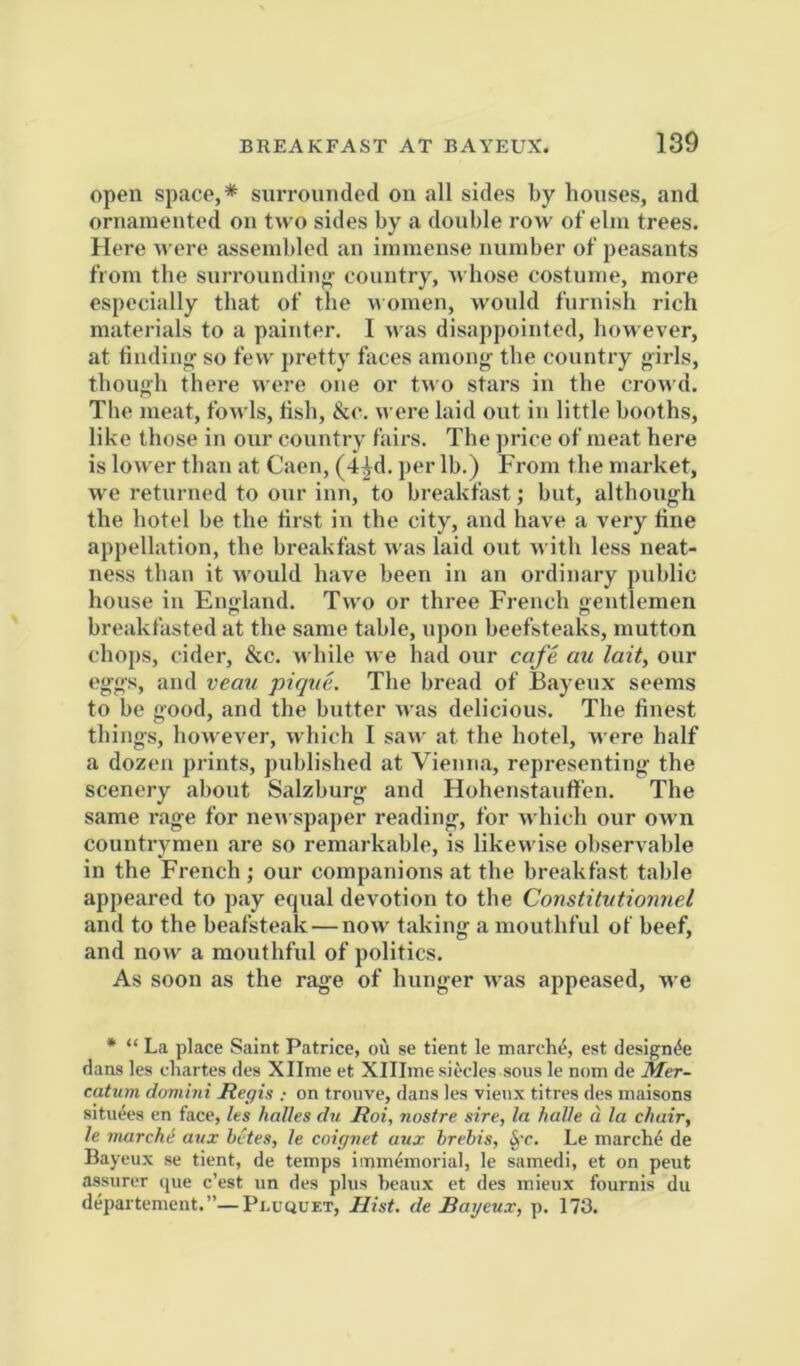 open space,* surrounded on all sides by houses, and ornainented on two sides by a double row of elm trees. Here were assembled an immense number of peasants from the snrronndin<j' country, whose costume, more especially that of the nomen, would furnish rich materials to a painter. I was disappointed, however, at liudiuof so few pretty faces among' the country girls, though there were one or two stars in the crowd. The meat, fowls, tish, &c. were laid out in little booths, like those in onr country fairs. The price of rueat here is loAver than at Caen, (-i^d. per lb.) From the market, we returned to our inn, to breakfast; but, although the hotel be the first in the city, and have a very fine appellation, the breakfast was laid out with less neat- ness than it would have been in an ordinary public house ill Eno^land. Two or three French aentlemen breakfasted at the same table, upon beefsteaks, mutton chops, cider, &c. while we had onr cafe au lait, onr eg-gs, and veau pique. The bread of Bayeux seems to be good, and the butter was delicious. The finest things, however, which I saw at the hotel, were half a dozen prints, published at Vienna, representing the scenery about Salzburg and Flohenstaiiffen. The same rage for nen spaper reading, for which onr own countrymen are so remarkable, is likewise observable in the French ; our companions at the breakfast table appeared to pay equal devotion to the Constitutionnel and to the beafsteak—now taking a mouthful of beef, and now a mouthful of politics. As soon as the rage of hunger was appe.ased, we • “ La place Saint Patrice, ou se tient le inarch^, est designee dans les chartes des Xllme et Xlllme siecles sous le nom de Mer- catum dmiini Regis ; on trouve, dans les vienx titres des maisons situees cn face, les holies du Roi, nostre sire, la halle d la chair, le marche aux betes, le coignet aux hrehis, §t. Le niarchd de Bayeux se tient, de temps immemorial, le samedi, et on pent assurer ijue c’est un des plus beaux et des mieux fournis du departenient.”—PncQUET, Hist, de Bayeux, p. 173.