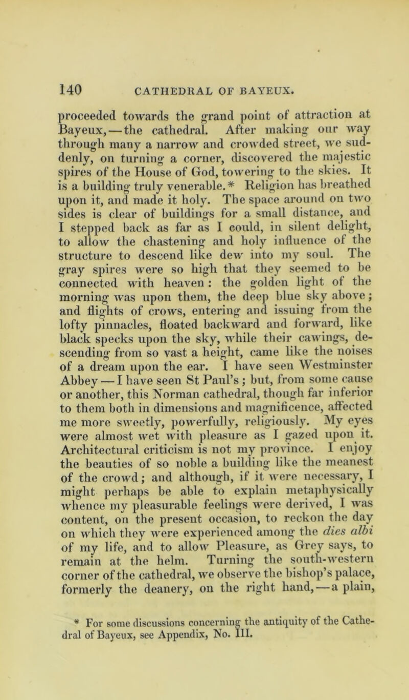 ])roceeded towards the f^rand point of attraction at Bayeux, — the cathedral. After making onr way through many a narrow and crowded street, «'e sud- denly, on turning a corner, discovered the majestic spires of the House of God, towering to the skies. It is a building truly venerable. * Religion has breathed upon it, and made it holy. The space around on two sides is clear of buildings for a small distance, and I stepped back as far as I could, in silent delight, to allow the chastening and holy inlluence of the structure to descend like dew into my soul. The gray spires were so high that they seemed to be connected with heaven : the golden light ot the morning Avas upon them, the deep blue sky above; and flights of crows, entering and issuing from the lofty pinnacles, floated backward and forward, like black specks upon the sky, while their caAvings, de- scending from so vast a height, came like the noises of a dream upon the ear. I have seen Westminster Abbey — I have seen St Paul’s ; but, from some cause or another, this Norman cathedral, though far inferior to them both in dimensions and magniflcence, affected me more sweetly, powerfully, religiousl3\ My eyes were almost Avet Avith pleasure as I gazed upon it. Architectural criticism is not my province. I enjoy the beauties of so noble a building like the meanest of the croAAul; and although, if it Avere necessary, I might perhaps be able to explain meta])hysic.ally whence my pleasurable feelings AA^ere derived, I was content, on the present occasion, to reckon the day on AAdiich they Avere experienced among the dies albi of my life, and to alloAA Pleasure, as Grey says, to remain at the helm. Turning the south-Avestern corner of the cathedr.al, aa'c obserA^e the bishop’s palace, formerly the deanery, on the right hand,—a plain, * Foi' some discussions concerning the antitjuity of the Cathe- dral of Bayeux, see Appendix, No. III.