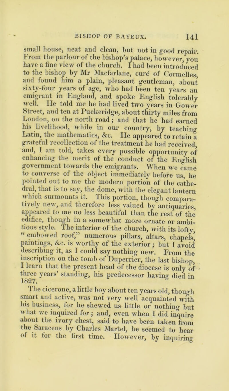 small house, neat and clean, but not in good repair. From the parlour of the bishop’s palace, hovveA'er, you have a tine view of the church. I had been introduced to the bishop by Mr Macfarlane, cure' of Cormelles and found him a plain, pleasant gentleman, about sixty-four years of age, who had been ten years an emigrant in England, and spoke English tolerably well. He told me he had lived two years in Gower Street, and ten at Puckeridge, about thirty miles from London, on the north road; and that he had earned his livelihood, while in our country, by teachino- Latin, the mathematics, &c. He appeared to retain a grateful recollection of the treatment he had received, and, I am told, takes every possible opportunity of enhancing the merit of the conduct of the En<>lish government towards the emigrants. When we caine to converse ot the object immediately before us, he pointed out to me the modern portion of the cathe- dral, that is to say, the dome, with the elegant lantern tyhich surmounts it. This portion, though compara- tively new, and therefore less valued by antiquaries, appeared to me no less beautiful than the rest of the’ editice, though in a somewhat more ornate or ambi- tious style. The interior of the church, with its lofty, “ embowed roof,” numerous pillars, altars, chapels] paintings, &c. is worthy of the exterior; but I avoid describing it, as I could say nothing new. From the inscription on the tomb of Duperrier, the last bishop, I learn that the present head of the diocese is only of three years’ standing, his predecessor havino- died in 1827. ^ The cicerone, a little boy about ten years old, thouo-h smart and active, was not very well acquainted with his business, for he shewed us little or nothing but what we inquired for; and, even when I did inquire about the ivory chest, said to have been taken from the Saracens by Charles Martel, he seemed to hear ot it for the first time. However, by inquiring