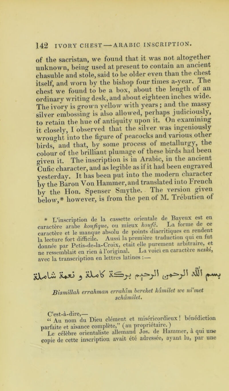 of the sacristan, we found that it was not altogether unknown, being used at present to contain an ancient chasuble and stole, said to be older even than the chest itself, and worn by the bishop four times a-year. The chest we found to be a box, about the length ot an ordinary writing desk, and about eighteen inches wide. The ivory is grown yellow with years i and the massy silver embossing is also allowed, perhaps judiciously, to retain the hue of antiquity upon it. On examining it closely, I observed that the silver was ingeniously wrouo-ht into the figure of peacocks and various other birds, and that, by some process of metallurgy, the colour of the brilliant plumage of these birds had been criven it. The inscription is in Arabic, in the ancient Cufic character, and as legible as if it had been engraved yesterday. It has been put into the modern character by the Baron Von Hammer, and translated into French by the Hon. Spenser Smythe. The vereion given below,* however, is from the pen ot M. Irebutieii ot * L’inscription de la cassette orientale de Bayeux est en caract6re arabe koufique, ou mieux hmfi. La forme de ce caract^re et le manque absolu de points diacntiques en pndent la lecture fort difficile. Aussi la premiere traduction qui en tut donnee par Petis-de-la-Croix, etait elle purement arbitraire, et ne resseinblait en rieu a Toriginal. L-a voici en caractere neskty avec la transcription en lettres latines ; — _5 Bismillah errahman errahtm hcrehet kdmilet we ni’met schdmilel. C’est-a-dire,— . “ An nom du Dieu clement et raisericordieux! benediction parfiiite et aisance complete,” (au proprietaire.) Le cefobre orientaliste allemand Jos. de Hammer, a qui une copie de cette inscription avait etc adiessee, ayant lii, pai une