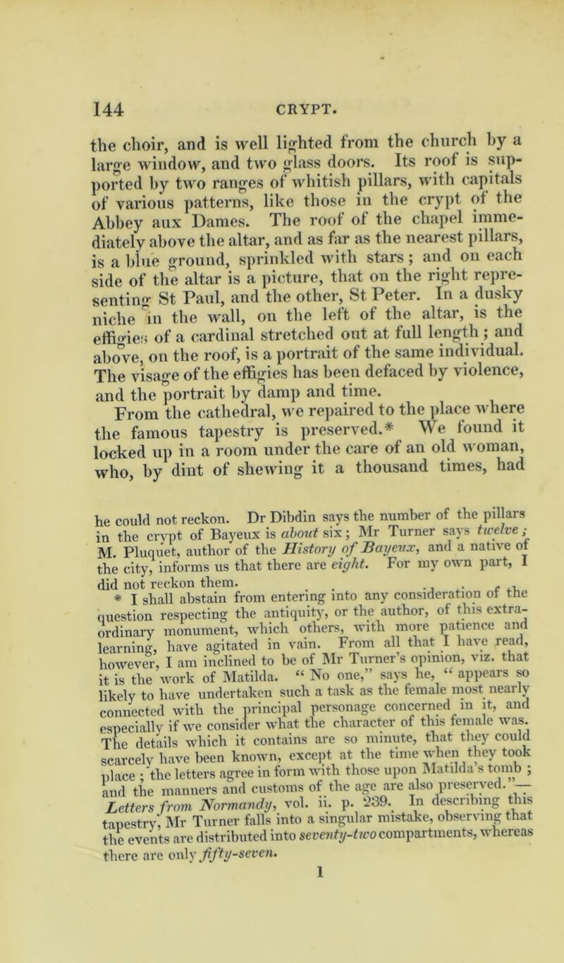 tlie choir, .and is well lighted from the church by a large window, and two glass doors. Its roof is sup- ported by two ranges of whitish pillars, with capitals of various patterns, like those in the crypt of the Abbey aux Dames. The roof of the chapel imme- diately .above the altar, .and as far as the nearest pillars, is a blue ground, sprinkled with stars; and on each side of the altar is a picture, th.at on the right repre- sentino- St Paul, .and the other, St Peter. In a dusky niche in the wall, on the left of the altar, is the effigies of a c.ardiual stretched out at fuU length ; and above, on the roof, is a portrait of the same iudi\idual. The visage of the effigies has been defaced by violence, and the portnait by damp and time. From the cathedral, ive repaired to the place ivhere the famous tapestry is preserved.* We found it locked up in a room under the care of an old woman, who, by dint of shewing it a thousand times, had he could not reckon. Dr Dibdin says the number of the pillars in the crvpt of Bayeux is about six; Mr Turner says tu-elve ; M. Pluqu'et, author of the History of Bayeux, and a native ot the city, informs us that there are eight. For my own part, 1 did not reckon them. _ •. r .i, * I shall abstain from entering into any consideration ot ttie question respecting the antiquity, or the author, of this extra- ordinary monument, which others, with more patience and learninff, have agitated in vain. From all that I have read, however, I am inclined to be of Mr Turner’s opinion, viz. that it is the work of Matilda. “ No one,” says he, “ appears so likely to have undertaken such a task as the female most nearly connected with the principal personage concerned in it, and especi.ally if we consider what the character of this fenuale was. The details which it contains are so minute, that they could scarcely have been known, excejit at the time when they took place • the letters .agree in form with those upon Matilda s tomb ; and the manners and customs of the age .are also preserved.’-- Letters froui Normandy, vol. ii. p. 239. In describing this tapestry', IMr Turner falls into a singular mistake, observing that the events are distributed into sercnty-tico compartments, whereas there arc ow\y ffty-seven.