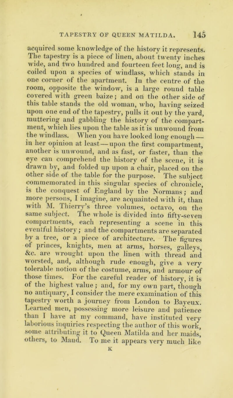 acquired some knowledg-e of the history it represents. Tlie tapestry is a piece of linen, about twenty inches wide, and two hundred and fourteen feet lon<>-, and is coiled upon a species of windlass, which stands in one corner of the apartment. In the centre of the room, opposite the window^, is a large round table covered with green baize; and on the other side of this table stands the old woman, who, having seized upon one end of the tapestry, pulls it out by the yard, muttering and gabbling the history of the compart- ment, which lies upon the table as it is unwound from the wiudl;i.ss. When you have looked long enough — in her opinion at least—upon the first compartment, another is unwound, and as fast, or faster, than the eye can comprehend the history of the scene, it is drawn by, and folded up upon a chair, placed on the other side ot the table for the purpose. The subject commemorated in this singular species of chronicle, is the conquest of England by the Normans; and more persons, I imagine, are acquainted with it, than with M. Thierry’s three volumes, octavo, on the same subject. The u hole is divided into tifty-seven compartmeuts, each representing a scene in this eventful history; and the compartmeuts are separated by a tree, or a piece of architecture. The figures of princes, knights, men at arms, horses, galleys, &c. are wrought upon the linen with thread and worsted, and, although rude enough, give a very tolerable notion of the costume, arms, and armour of those times. For the careful reader of history, it is of the highest value ; and, for my own part, though no antiquary, I consider the mere examination of this tapestry worth a journey from London to Bayeux. Learned men, possessing more leisiu'e and patience than I have at my command, have instituted very laborious inquiries respecting the author of this work, some attributing it to Queen Matilda and her maids] others, to Maud. To me it appears very much like* K