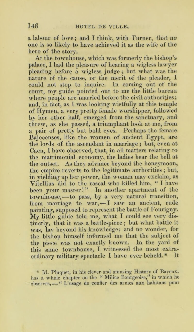 a labour of love; and I tliink, with Turner, that no one is so likely to have achieved it as the wife of the hero of the story. At the townhouse, which u as formerly the bishop’s palace, I had the pleasure of hearing- a u igless lawyer pleading before a wigless judge; hut u hat was the nature of the cause, or the merit of the pleader, I could not stop to inquire. In coming out of the court, my guide pointed out to me the little bureau where people are married before the civil authorities; and, in fact, as I Avas looking wistfully at this temple of Hymen, a very pretty female worshipper, folloAved by her other half, emerged from the sanctuary, and threw, as she passed, a triumphant look at me, from a pair of pretty but bold eyes. Perhaps the female Bajocenses, like the women of ancient Egypt, are the lords of the ascendant in marriage ; but, even at Caen, I have observed, that, in all matters relating to the matrimonial economy, the ladies bear the bell at the outset. As they advance beyond the honeymoon, the empire reverts to the legitimate authorities; but, in yielding up her pon er, the woman may exclaim, as Vitellins did to the rascal aa4io killed him, “ I have been your master!” In another apartment of the tOAvnhouse,—to pass, by a very natural transition, from marriage to Avar,— I saw an ancient, rude painting, supposed to represent the battle of Fourigny. My little guide told me, Avhat I could see very dis- tinctly, that it Avas a battle-piece ; but w hat battle it was, lay beyond his knoAvledge; and no Avonder, for the bishop himself informed me that the subject of the piece w^as not exactly kuoAvn. In the yard of this same townhouse, I Avitnessed the most extra- ordinary military spectacle I have ever beheld.* It * IM. Pluquet, in his clever and amusing History of Bayeux, lias a Avbole chapter on the “ Milice Bourgeoise,” in which he ohserves, — “ L’usage de confier des aimes aux habitans pour