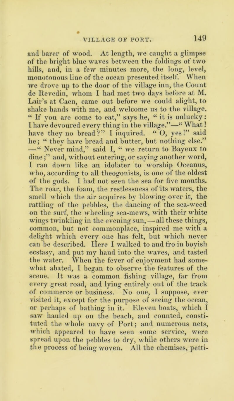 VILLAGE OF PORT. and barer of wood. At lenj^tb, we caiijfht a glimpse of the bright blue waves between the foldings of two hills, and, in a few minutes more, the long, level, monotonous line of the ocean presented itself. When we drove up to the door of tlie village inn, the Count de Revedin, whom I had met two days before at M. Lair’s at Caen, came out before we could alight, to shake hands with me, and welcome us to the village. “ If you are come to eat,” says he, “ it is unlucky: I have devoured every thing in the village.”—“ What! have they no bread?” I inquired. “ O, yes!” said he; “ they have bread and butter, but nothing else.” —“ Never mind,” said I, “ we return to Bayeux to dine;” and, without entering, or saying another word, I ran down like an idolater to worship Oceanus, who, according to all theogonists, is one of the oldest of the <rods. I had not seen the sea for live mouths. The roar, the foam, the restlessness of its waters, the smell which tiie air acquires by blowing over it, the rattling of the pebbles, the dancing of the sea-weed on the surf, the wheeling sea-mews, with their white winjis twinklinir in the evenino-suu, — all these thing's, common, but not commonplace, inspired me with a delight which every one has felt, but which never can be described. Here I walked to and fro in boyish ecstasy, and put my hand into the waves, and tasted the water. When the fever of enjoyment had some- what abated, I began to observe the features of the scene. It was a common fishing village, far from every great road, and lying entirely out of the track of commerce or business. No one, I suppose, ever visited it, except for the purpose of seeing the ocean, or perhaps of bathing in it. Eleven boats, which I saw hauled up on the beach, and counted, consti- tuted the whole navy of Port; and numerous nets, which appeared to have seen some service, were spread upon the pebbles to dry, while others were in the process of being woven. All the chemises, petti-