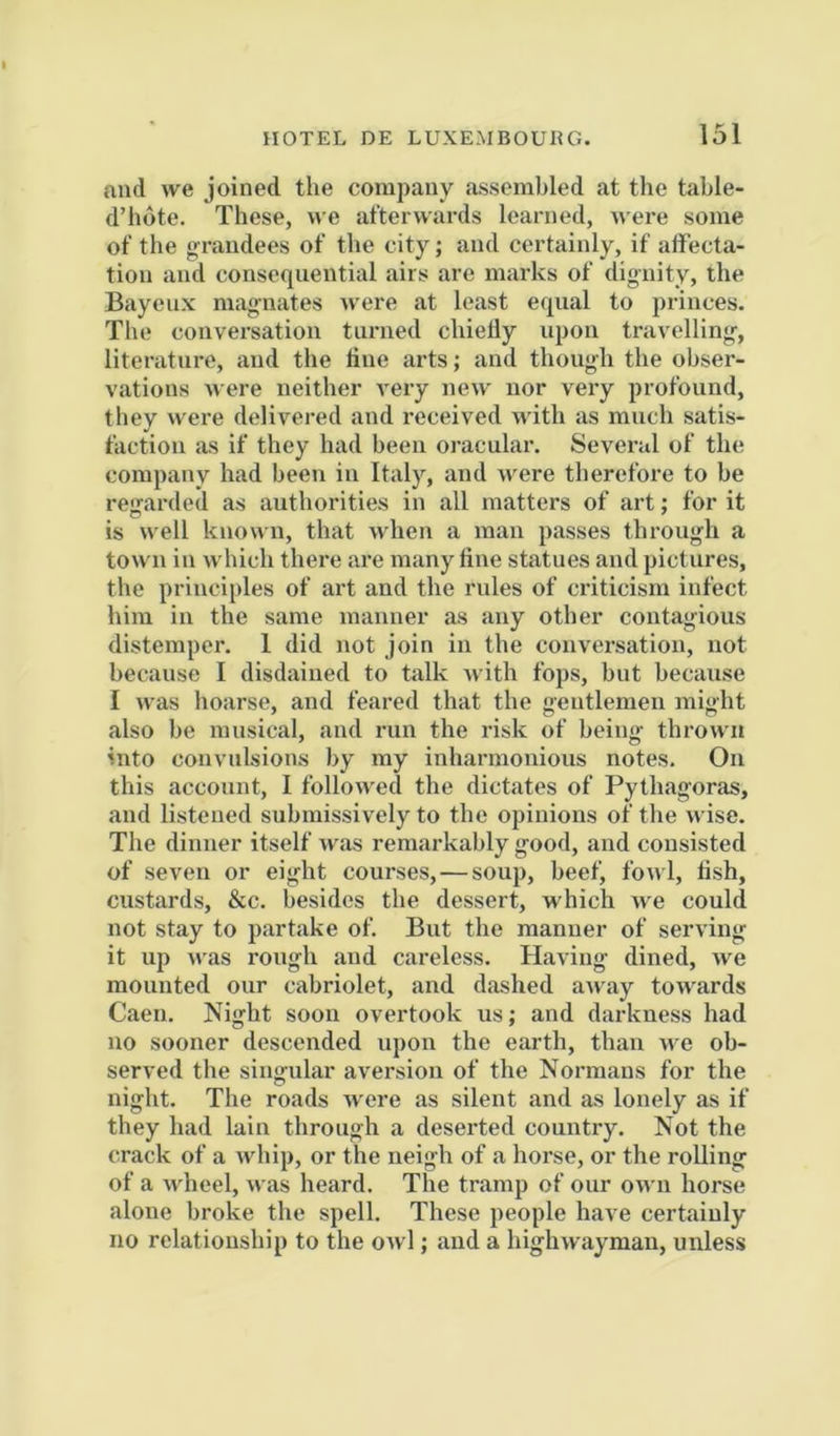 and we joined the company assembled at the tahle- d’hote. These, we afterwards learned, Mere some of the grandees of the city; and certainly, if affecta- tion and consequential airs are marks of dignity, the Bayeiix magnates Mere at least equal to princes. The conversation turned chielly upon travelling, literature, and the line arts; and though the obser- vations Mere neither A'ery new nor very profound, they were delivered and received M’ith as much satis- faction as if they had been oracular. Several of the company had been in Italy, and M'ere therefore to be regarded as authorities in all matters of art; for it is M’ell knoMii, that Mdien a man passes through a tOM ii in M'hich there are many fine statues and pictures, the principles of art and the rules of criticism infect him in the same manner as any other contagious distemper. 1 did not join in the conversation, not because I disdained to talk M'ith fops, but because I M’as hoarse, and feared that the gentlemen might also be musical, and run the risk of being throM'ii into convulsions by my inharmonious notes. On this account, I folloM^ed the dictates of Pythagoras, and listened submissively to the opinions of the M'ise. The dinner itself was remarkably good, and consisted of seven or eight courses,—soup, beef, foM’l, fish, custards, &c. besides the dessert, which Me could not stay to partake of. But the manner of serving it up Mas rough and careless. Having dined, we mounted our cabriolet, and dashed anay toM^rds Caen. Night soon overtook us; and darkness had no sooner descended upon the earth, than M e ob- served the singular aversion of the Normans for the night. The roads M ere as silent and as lonely as if they had lain through a deserted country. Not the crack of a whip, or the neigh of a horse, or the rolling of a M'heel, M as heard. The tramp of our om u horse alone broke the spell. These people have certainly no relationship to the owl; and a highwayman, unless