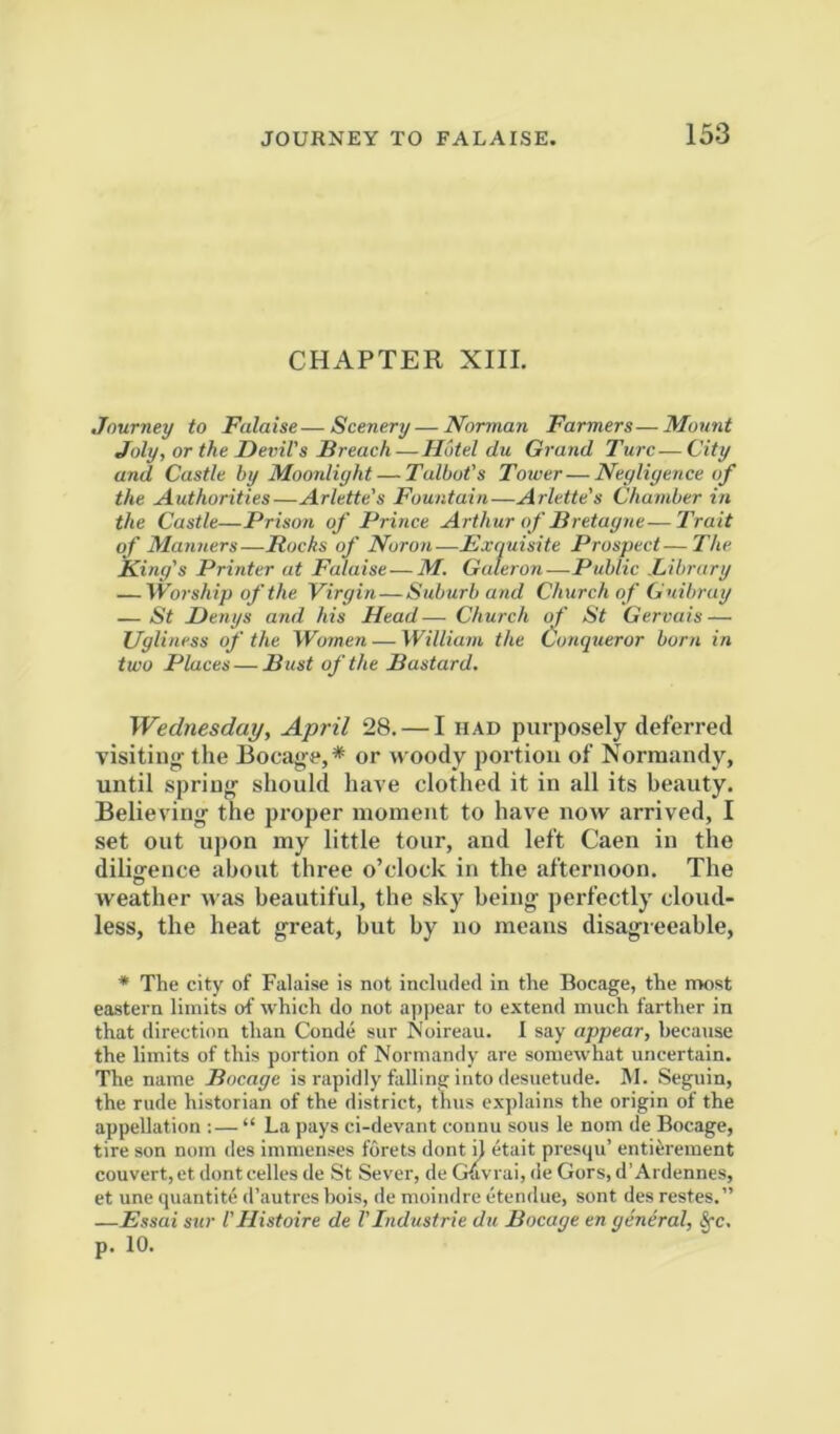 CHAPTER XIII. Journey to Falaise—Scenery — Norman Farmers—Mount Joly, or the Devil's Breach-Hotel du Grand Turc—City and Castle by Moonlight — Talbot's Tower—Negligence of the Authorities—Arlette's Fountain—Arlette's Chamber in the Castle—Prison of Prince Arthur of Bretagne—Trait of Manners—Bucks of Noron—Exquisite Prospect—The King's Printer at Falaise — M. Gateron-—Public .Library — Worship of the Virgin — Suburb and Church of Guibruy — St Denys and his Head— Church of St Gervais — Ugliness of the Women — William the Conqueror born in two Places — Bust of the Bastard. Wednesday, April 28. — I had purposely deferred visitinir the Bocag-e,* or woody portion of Normandy, until spring should have clothed it in all its beauty. Believing the proper moment to have now arrived, I set out upon my little tour, and left Caen in the dilio-ence about three o’clock in the afternoon. The weather was beautiful, the sky being perfectly cloud- less, the heat great, but by no means disagreeable, * The city of Falaise is not included in the Bocage, the nwst eastern limits of which do not appear to extend much farther in that direction than Conde sur Noireau. 1 say appear, because the limits of this portion of Normandy are some'what uncertain. The name Bocage is rapidly falling into desuetude. M. Seguin, the rude historian of the district, thus explains the origin of the appellation :— “ La pays ci-devant connu sous le nom de Bocage, tire son nom des immenses fdrets dont d etait presqu’ entierement convert,et dontcelles de St Sever, deGuvrai,de Gors, d’Ardennes, et une quantite d’autres hois, de moindre etendue, sont des restes.” —Essai sur I'Histoire de VIndustrie du Bocage en general, §-c. p. 10.