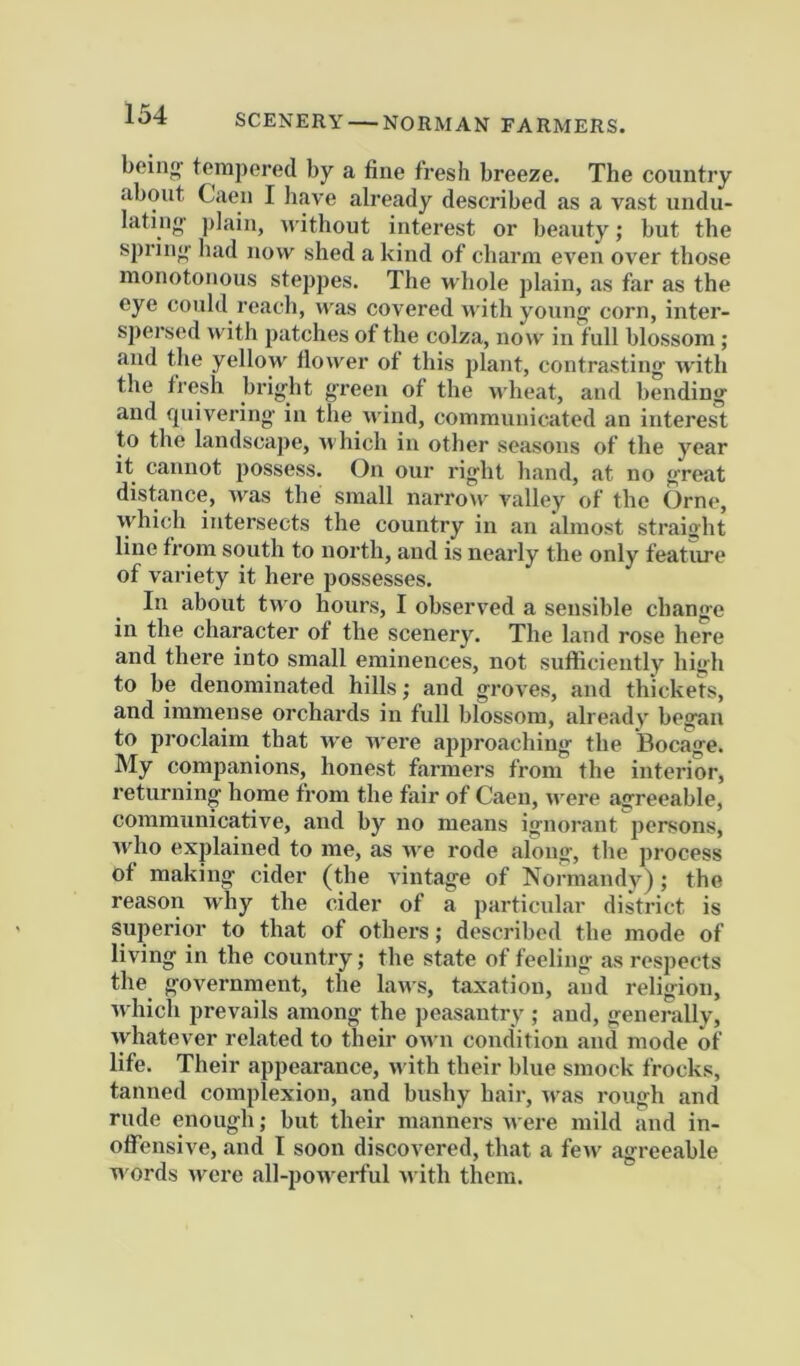 SCENERY NORMAN FARMERS. bein<f tempered by a fine fresh breeze. The country about Caen I liave already described as a vast undu- lating- ])]ain, u'ithout interest or beauty; but the spring had now shed a kind of charm even over those monotonous steppes. The wliole plain, as far as the eye could reach, was covered with young corn, inter- spersed with patches of the colza, now in full blossom ; and the yellow flower of this plant, contrasting with the tresh bright green of the uheat, and bending and quivering in the wind, communicated an interest to the landscape, which in other seasons of the year it cannot possess. On our right hand, at no great distance, Avas the small narrow valley of the Orne, ■vyhich intersects the country in an almost straight line from south to north, and is nearly the only featiu-e of variety it here possesses. In about two hours, I observed a sensible change in the character of the scenery. The land rose here and there into small eminences, not sufliciently high to be denominated hills; and groves, and thickets, and immense orchards in full blossom, already began to proclaim that Ave AA’ere approaching the Bocage. My companions, honest farmers from the interior, returning home from the fair of Caen, AA'ere agreeable, communicative, and by no means ignorant persons, AA'ho explained to me, as AA'e rode along, the process of making cider (the vintage of Normandy); the reason why the cider of a particular district is superior to that of others; described the mode of living in the country; the state of feeling as respects the government, the laAvs, taxation, and religion, Avhich prevails among the peasantry ; and, generally, Avhatever related to their OAvn condition and mode of life. Their appearance, Avith their blue smock frocks, tanned complexion, and bushy hair, Aras rough and rude enough; but their manners Avere mild and in- oflTensive, and I soon discovered, that a fcAV agreeable words Avere all-poAverful AA ith them.