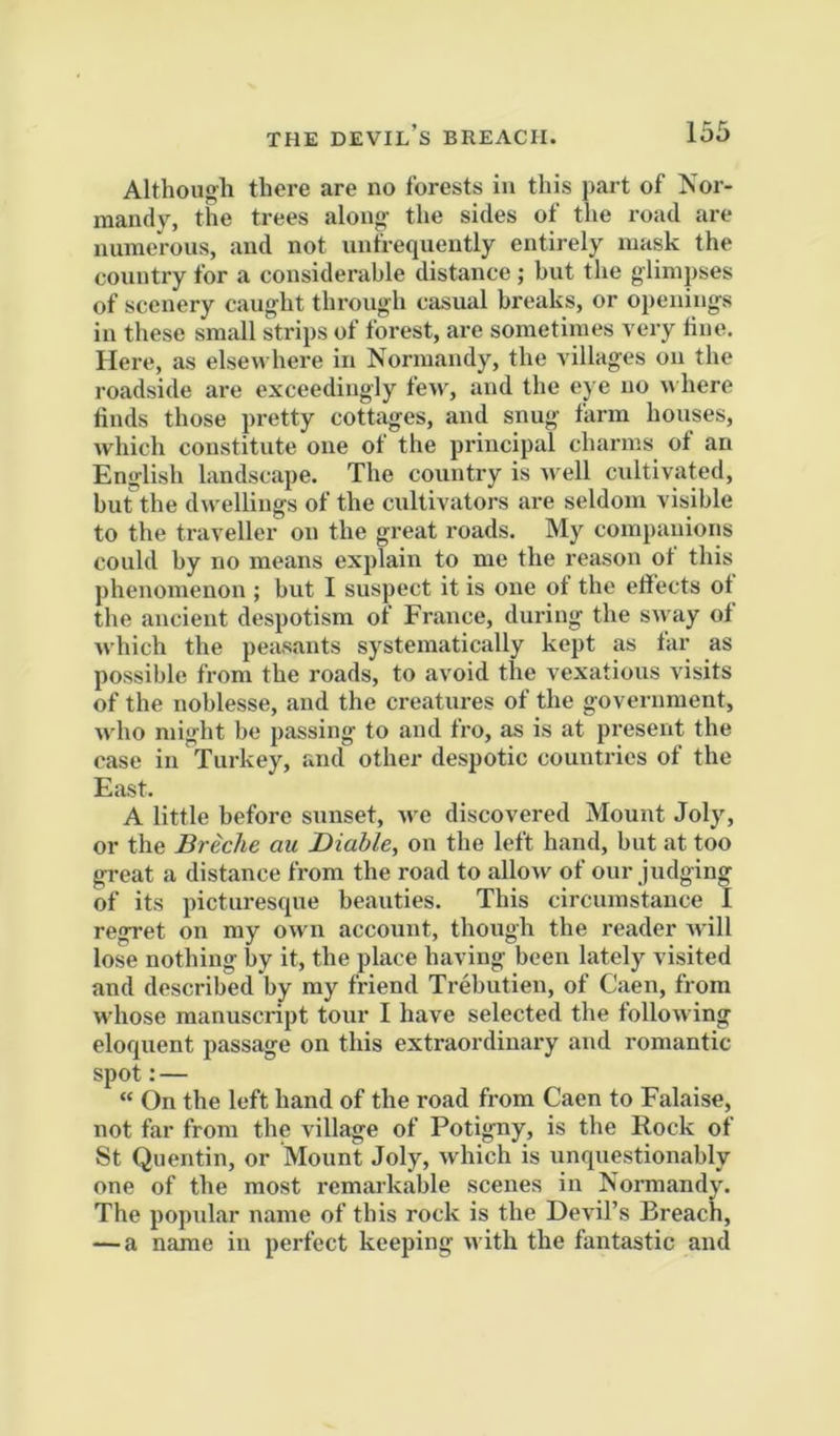 Although there are no forests in this part of Nor- mandy, the trees along- the sides of the road are numerous, and not unfrequently entirely mask the country for a considerable distance ; but the glimpses of scenery caught through casual breaks, or openings in these small strips of forest, are sometimes very line. Here, as elsewhere in Normandy, the villages on the roadside are exceedingly few, and the eye no where finds those pretty cottages, and snug farm houses, which constitute one of the principal charms of an English landscape. The country is well cultivated, but the dwellings of the cultivators are seldom visible to the traveller on the great roads. My companions could by no means explain to me the reason ot this phenomenon ; but I suspect it is one of the eliects ot the ancient despotism of France, during the sway ot which the peasants systematically kept as tar as possible from the roads, to avoid the vexatious visits of the noblesse, and the creatures of the government, who might be passing to and fro, as is at present the case in Turkey, and other despotic countries of the East. A little before sunset, we discovered Mount Joly, or the Breche au Diable, on the left hand, but at too great a distance from the road to allow of our judging of its picturescpie beauties. This circumstance I regret on my own account, though the reader will lose nothing by it, the place having been lately visited and described by my friend Trebutien, of Caen, from whose manuscript tour I have selected the following eloquent passage on this extraordinary and romantic spot:— “ On the left hand of the road from Caen to Falaise, not far from the village of Potigny, is the Rock of St Quentin, or Mount Joly, which is unquestionably one of the most remarkable scenes in Normandy. The popular name of this rock is the Devil’s Breach, — a name in perfect keeping with the fantastic and