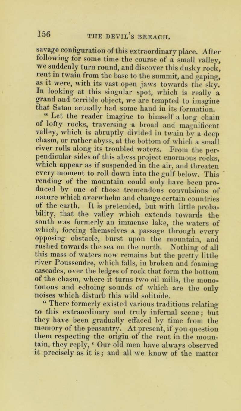 savage confi<ruration of this extraordinary place. After following for some time the course of a small valley, we suddenly turn round, and discover this dusky rock, rent in twain from the base to the summit, and gaping, as it were, with its viist open jaws towards the sky. In looking at this singular spot, which is really a grand and terrible object, we are tempted to imagine that Satan actually had some hand in its formation. “ Let the reader imagine to himself a long chain of lofty rocks, traversing a broad and magnificent valley, which is abruptly divided in tnain by a deep chasm, or rather abyss, at the bottom of which a small river rolls along its troubled waters. From the per- pendicular sides of this abyss project enormous rocks, Avhich appear as if suspended in tlie air, and threaten every moment to roll down into the g-ulf below. This rending of the mountain could only have been pro- duced by one of those tremendous convulsions of nature wliich overwhelm and change certain countries of the earth. It is pretended, but with little proba- bility, that the valley which extends towards the south was formerly an immense lake, the waters of Avhich, forcing themselves a passage through every opposing obstacle, burst upon the mountain, and rushed towards the sea on the north. Nothing of .all this mass of waters now remains but the pretty little river Poussendre, which falls, in broken and foaming cascades, over the ledges of rock th.at form the bottom of the chasm, where it turns two oil mills, the mono- tonous and echoing sounds of A\ hich .are the only noises wdiich disturb this wild solitude. “ There formerly existed various tr.aditions relating to this extraordinary and truly infernal scene; but they have been gradually eft'aced by time from the memory of the peasantry. At present, if you question them respecting the origin of the rent in the moun- tain, they reply, ‘ Our old men have alw.ays observed it precisely as it is; and aU we know of the matter