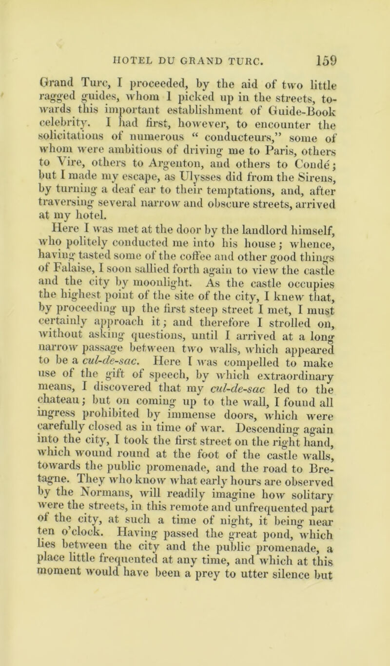 Grand Turc, I proceeded, by the aid of two little ragged guides, whom 1 picked up in the streets, to- wards this important establishment of Guide-Book celebrity. I liad first, however, to encounter the solicitations of numerous “ couducteurs,” some of n hom were ambitious of driving me to Paris, others to \ire, others to Argenton, and others to Conde; but I made my escape, as Ulysses did from the Sii'ens, by turning a deaf ear to their temptations, and, after traversing several narrow and obscure streets, arrived at my hotel. Here I was met at the door by the hiudlord himself, who politely conducted me into his house; whence, having tasted some ot the coff ee and other good things ot Falaise, I soon sallied forth again to view the castle and the city by moonlight. As the castle occupies the highest point of the site of the city, I knew that, by proceeding uj) the first steep street I met, I must certainly approach it; and therefore I strolled on, Avithout asking questions, until I arrived at a long narrow 2)assage betv\ een two Avails, which appeared to be a cul-de-sac. Here I u'as compelled to make use of the gift of speech, by ndiich extraordinary means, I discovered that my ad-de-sac led to the chateau; but on coming up to the wall, I found all ingress prohibited by immense doors, which were carefully closed as in time of Avar. Descending again into the city, I took the first street on the right hand, Avhich AV'ouud round at the foot of the castle Avails, toAvai’ds the public promenade, and the road to Bre- tagne. They avIio know Avhat early hours are observed by the Normans, Avill readily imagine hoAV solitary Avere the streets, in this remote and unfrequented part of the city, at such a time of night, it being near ten o’clock. Having passed the great pond, Avhich hes betAveen the city and the public promenade, a place little frequented at any time, and Avhich at this moment Avould have been a prey to utter silence but