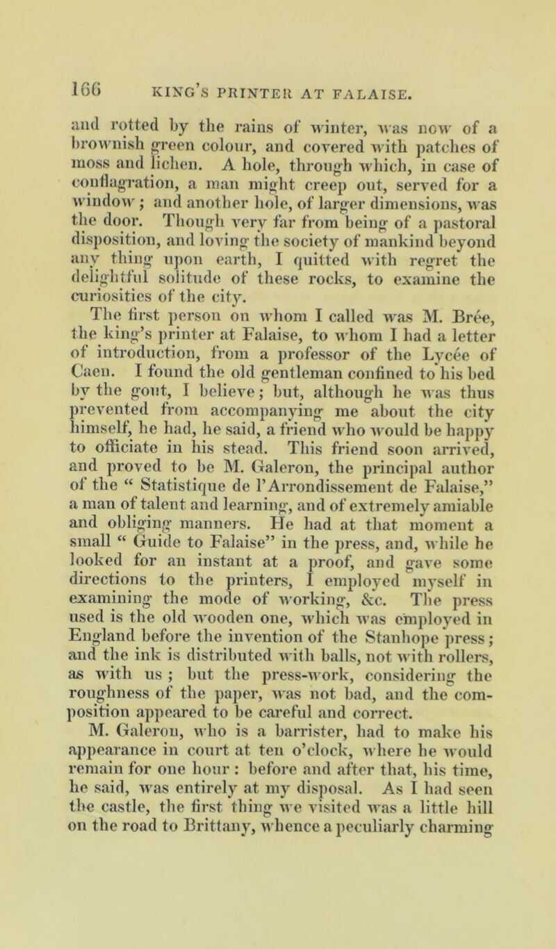 16G kixg’s printer at falaise. and rutted by the rains of winter, 'i\as now of a brownish j^reen colour, and covered with patches of moss and lichen. A hole, through which, in case of conlhigration, a man might creep out, served for a Aviudow ; and another hole, of larger dimensions, was the door. Though very far from being of a pastoral disposition, and loving the society of mankind beyond any thing upon earth, I quitted with regret the delightful solitude of these rocks, to examine the curiosities of the city. The first person on whom I called Avas M. Br^, the king’s printer at Falaise, to AA'hom I had a letter of introduction, from a professor of the Lycee of Caen. I found the old gentleman confined to his bed by the gout, I believe; but, although he AA as thus prevented from accompanying me about the city himself, he had, he said, a friend aa Iio Avould be happy to officiate in his stead. This friend soon arriA'ed, and proved to be M. Galeron, the principal author ol the “ Statistique de rArrondissemeut de Falaise,” a man of talent and learning, and of extremely amiable and obliging manners. He had at that moment a small “ Guide to Falaise” in the press, and, aa hile he looked for an instant at a proof, and gaA'e some directions to the printers, I employed myself in examining the mode of Avorking, &c. The press used is the old Avooden one, Avhich Avas employed in England before the invention of the Stanho])e press ; and the ink is distributed AA-ith balls, not Avith rollers, as with us ; but the press-Avork, considering the roughness of the paper, Avas not bad, and the com- position appeared to be careful and correct. M. Galeron, avIio is a barrister, had to make his appearance in court at ten o’clock, AA here he Avould remain for one hour : before and after that, his time, he said, Avas entirely at my disposal. As I had seen the castle, the first thing Ave visited Avas a little hill on the road to Brittany, Avhence a peculiarly charming