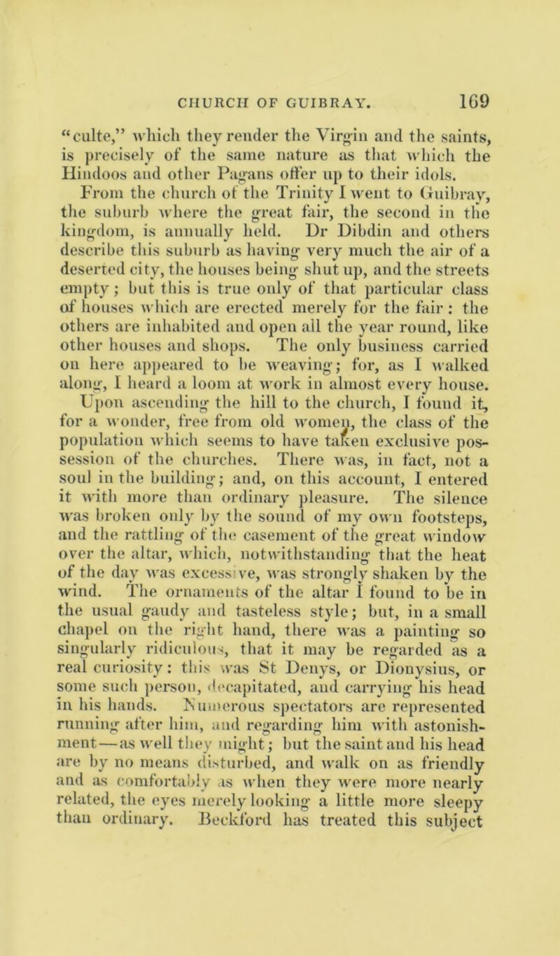 “culte,” M'liich theyrendei’ tlie Vir<>in and the saints, is precisely of the same nature us that n hich the Hindoos and other Pagans offer up to their idols. From the church of the Trinity 1 went to (iuibray, the snhurh where the great fair, the second in the kingdom, is annually held. Dr Dihdin and others describe this suburb us having very much the air of a deserted city, the houses being shut up, and the streets empty; but this is true only of that particular class of houses which are erected merely for the fair : the others are inhabited and open all the year round, like other houses and shops. The only business carried oil here appeared to be Aveaving; for, as I ivalked along, I heard a loom at work in almost every house. Upon ascending- the hill to the church, I found it, for a wonder, free from old women, the class of the population Avhich seems to have tal^en exclusive pos- session of the churches. There ivas, in fact, not a soul in the building; and, on this account, I entered it Avith more than ordinary pleasure. The silence Aias broken onlv iiy the sound of my own footsteps, and the rattling of tin; casement of the great window over the altar, Avhich, notwithstanding that the heat of the day Avas excessive, Avas strongly shaken bj^ the Avind. The ornaments of the altar I found to be in the usual gaudy and tasteless style; but, in a small chapel on the right hand, there Avas a painting so singularly ridiculous, that it may be regarded as a real curiosity: this w.as St Denj’s, or Dionysius, or some such j)erson, decapitated, and carrying his head in his hands. Isuinerous spectators arc represented running after him, and regarding him Avith astonish- ment—as Avell they might; but the saint and his head are by no means disturbed, and walk on as friendly and as comfortal>ly is when they Avere more nearly related, the eyes merely looking a little more sleepy than ordinary. Beckford has treated this subject