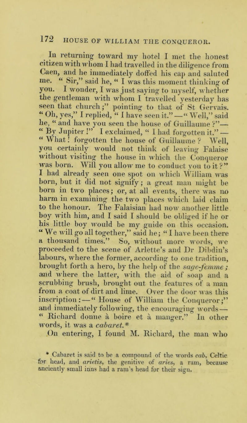 In returning toward my hotel I met tlie lionest citizen with whom I liad travelled in the diligence from Caen, and lie immediately doft'ed liis cap and saluted me. “ Sir,” said he, “ I was this moment thinking of you. I wonder, I was just saying to myself, whether the gentleman with wiioni I travelled yesterday has seen that churchpointing to that of St Gervais. “ yes,” I replied, “ 1 have seen it.”—“ Well,” said he, “ and have you seen the house of Guillaume r”— “ By Jupiter!” I exclaimed, “ I had forgotten it.” — “ What! forgotten the house of Guillaume ? Well, you certainly would not think of leaving Falaise without visiting the house in which the Conqueror was horn. Will you allow me to conduct you to it ?” I had already seen one spot on which \thlliam was horn, but it did not signify; a great man might be born in two places; or, at all events, there uas no harm in examining the two places which laid claim to the honour. The Falaisian had now another little boy with him, and I said I should be obliged if he or his little boy would be my guide on this occasion. “We will go all together,” said he; “ I have been there a thousand times.” So, without more words, we proceeded to the scene of Arlette’s and Dr Dibdin’s labours, where the former, according to one tradition, brought forth a hero, by the help of the suye-J'emme ; and where the latter, with the aid of soap and a scrubbing brush, brought out the features of a man from a coat of dirt and lime. Over the door was this inscription: — “ House of William the Coiupieror;” and immediately following, the encouraging words — “ Richard donne a boire et ii manger.” In other words, it was a cabaret.* On entering, I found M. Richard, the man who * Cabaret is said to be a compound of the words eah, Celtic for head, and arietis, the genitive of aries, a ram, because anciently small inns had a rani’s head for their sign.