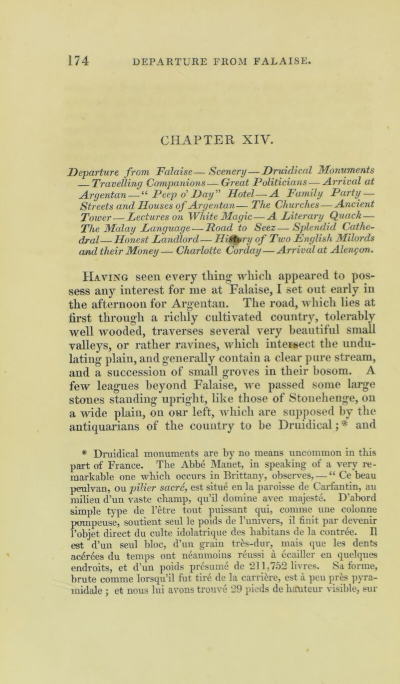 CHAPTER XIV. Departure from Falaise—Scenery—Druidical Monuments Travelling Companions-—Great Politicians—Arrival at Argentan — “ Peep o'Day” Hotel A Family Party — Streets and Houses of Argentan— The Churches — Ancient Tower—Lectures on White 3Iagic—A Literary Quack — The Malay Language — Road to Seez—Splendid Cathe- dral— Honest Landlord— Hii^ry of Two English Milords and their Money — Charlotte Corday — Arrival at Alengon. Having seen every thing which appeared to pos- sess any interest for me at Falaise, I set out early in the afternoon for Argentan. The road, which lies at first through a richly cultivated country, tolerably well w'ooded, traverses several very beautiful small valleys, or rather ravines, Avhich inter«ect the undu- lating plain, and generally contain a clear pure stream, and a succession of small groves in their bosom. A few leagues beyond Falaise, we passed some large stones standing upright, like those of Stonehenge, on a wide plain, on onr left, which are supposed by the antiquarians of the country to he Druidical; * and * Dnaidical monuments are by no means uncommon in this part of France. The Abbe JVIanet, in speaking of a very re- markable one which occurs in Brittany, observ'es, — “ Ce beau peulvan, ou pilier sacr6, est situe en la paroisse de Carfantin, au milieu d’un vaste champ, qu’il domine avec majeste. D’abord simple type de I’etre tout puissant qui, coinine une colonne pompeuse, soutient scul le poids de Tumvers, il finit par devenir f’objet direct du culte idolatri<iue des habitans de la contree. II est d’uu seul bloc, d’uu grain tri>s-dur, mais que les dents ac^r6es du temps out neamnoius rcbissi a ecailler en quelques endroits, et d’un poids presumd de 211,752 livres. Sa forme, brute comme lorsqu’il fut tire de la carri^re, est a pen pris pyra- midide ; et nous lui avoirs trouve 29 piods de hauteur visible, sur