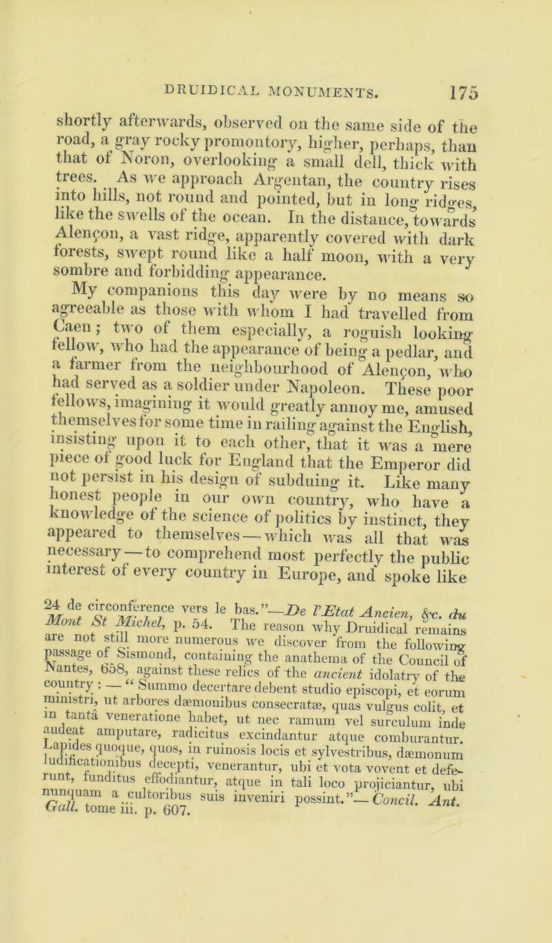 shortly aftern-ards, observed on the same side of the road, a g-ray rocky promontory, hig-her, perhaps, than that ot Koron, overlooking- a small dell, thick with trees. As we approacli Argentan, the country rises into hills, not rouml and pointed, hut in long- i-id«-es like the swells of the ocean. In the distance,'towards Aleiifon, a vast ridge, apparently covered with dark forests, swept round like a half moon, -u itli a very sombre and forbidding appearance. ^ My companions this day were by no means so agreeable as those u ith whom I had travelled from Caen; two ot them especially, a roguish looking tellow, ^vho had the appearance of being a pedlar, and a farmer from the neighbourhood of Aleiifon, u lw had served as a soldier under Napoleon. These poor fellows, imagining it would greatly annoy me, amused themselves for some time i n railing against the Emdish insisting upon it to each other, that it was a mere’ piece of good luck for England that the Emperor did not persist in his design of subduing it. Like many honest people in our own country, who have a knowledge of the science of politics by instinct, they appeared to themselves —which was all that was necessary —to comprehend most perfectly the public interest of every country in Europe, and spoke like 24 de c.rco^erence vers le bas.”-Z>e r£tat Ancien, rht Mmit St Mic/id, p. j4. The reason why Druidical remains are not still more numerous we discover from the foUowiiw passage of ^ismond, containing the anathema of the Council of INantes, bo8, against these relics of the ancient idolatry of the country ; — “ Summo decertare debent studio episcopi, et corum ministry nt arbores dcemoiiibus consecrata;, quas vulgus colit, et in tanta veneratione habet, ut uec ramum vel surculum inde audeat amputare, radicitus excindantur atque comburantur Lapides qmiipie, ipios, in ruino.sis locis et sylvestribus, dsemonum udihtatiombus (iecepti, venerantur, ubi et vota vovent et defe^ runt tunditus elTodiantur, atque in tali loco projiciantur, iibi minquam a cultonbus suis invemn possint.”—ConciV. Ant Oali. tome m. p. 607.