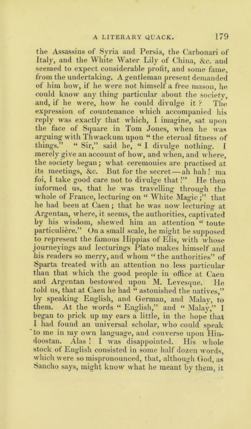 tlie Assassins of Syria and Persia, the Carbonari of Italy, and the White Water Lily of China, &c. and seemed to expect considerable protit, and some fame, from the iindertakin«', A gentleman present demanded of him how, if he were not himself a free mason, he could know any thing particnlar about the society, and, if he were, how he could divulge it ? Tin* expression of countenance which accompanied his reply was exactly that which, I imagine, sat upon the face of Square in Tom Jones, when he was arguing with Thwacknm upon “ the eternal fitness of things.” “ Sir,” said he, “ I divulge nothing. [ merely give an account of how, and when, and where, the society began; what ceremonies are practised at its meetings, &c. But for the secret — ah hah ! ma foi, I take good care not to divulge that!” He then informed us, that he Avas travelling through the whole of France, lecturing- on “ White Magic;” that he had been at Caen j that he was uoav lecturing at Argentan, Arhere, it seems, the authorities, captiA ated by his Avisdom, sheAA-ed him an attention “ toute particnliere.” On a small scale, he might be supposed to represent the famous Hippias of Elis, Avith whose journeyings and lecturings Plato makes himself and his readers so merry, and Avhom “ the authorities” of Sparta treated Avith an attention no less particular than that which the good people in office at Caen and Argentan bestOAved upon M. Levesque. He told us, that at Caen he had “ astonished the natives,” by speaking English, and German, and Malay, to them. At the Avords “ English,” and “ Malay,” I began to prick up my ears a little, in the hope that I had found an universal scholar, Avho could speak ■ to me in my OAvn language, and converse upon Hin- doostan. Alas ! I aatis disappointed. His aa IioIc stock of English consisted in some half dozen AA’oi’ds, Avhich Avere so mispronounced, that, although God, as Sancho says, might knoAv Avhat he meant by them, it