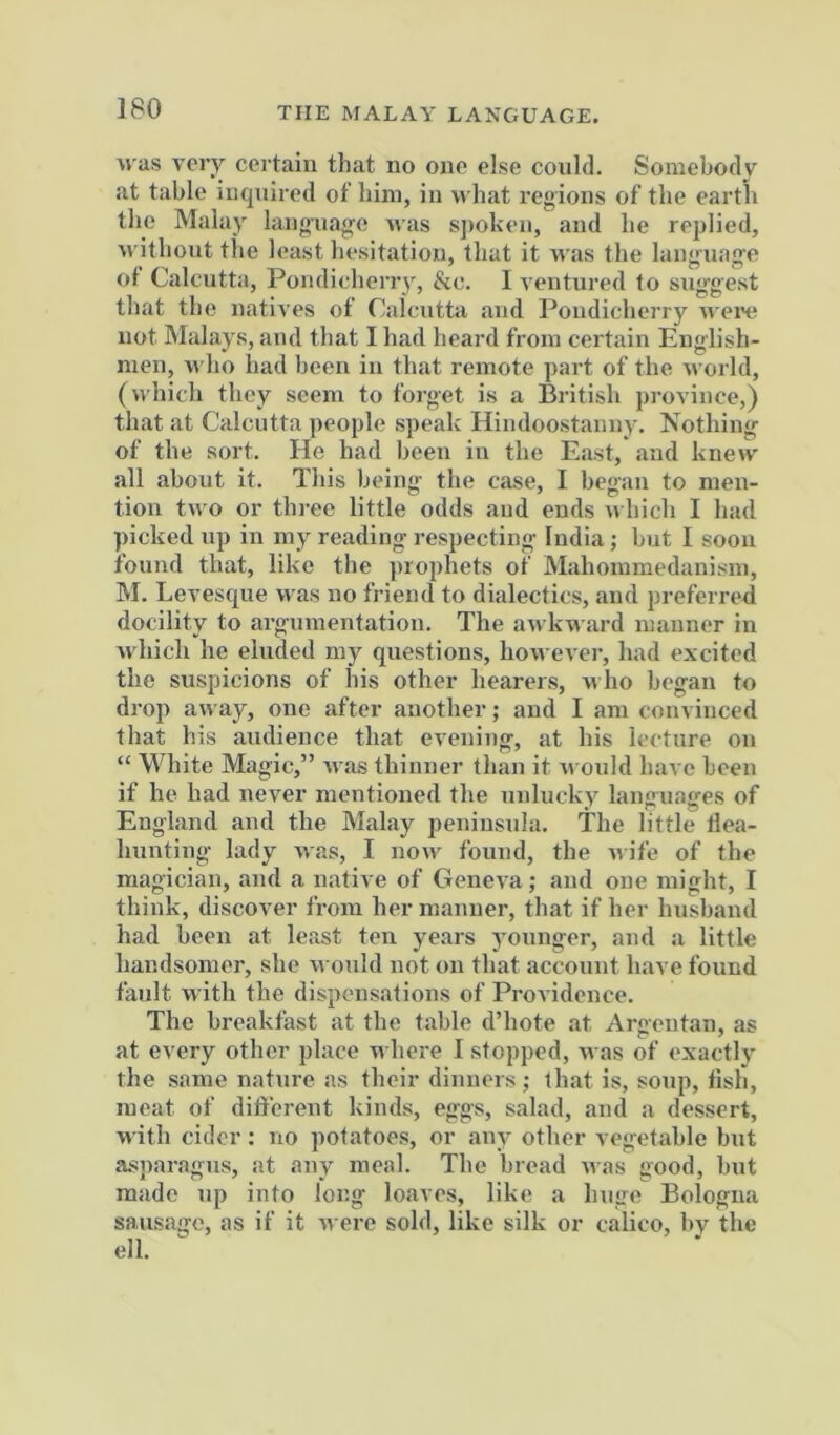 THE MALAY LANGUAGE. was very certain that no one else could. Somebody at table inquired of bim, in what regions of the earth the Malay langnag-e was s])olven, and be replied, without the least hesitation, that it was the languafte of Calcutta, Pondicherry, &c. 1 ventured to sng'g'est that the natives of Calcutta and Pondicherry M ere not Malays, and that I had heard from certain English- men, who had been in that remote part of the M orld, (which they seem to forget is a British province,) that at Calcutta people speak Hindoostanny. Nothing of the sort. He had been in the East, and kne>v all about it. This being the case, I began to men- tion two or three little odds and ends uhich I had picked up in my reading respecting India; but I soon found that, like the prophets of Mahommedanism, M. Levesque was no friend to dialectics, and preferreri docility to argumentation. The an kward manner in which he eluded my questions, however, had excited the suspicions of his other hearers, who began to drop away, one after another; and I am convinced that his audience that evening, at his lecture on “ White Magic,” rvas thinner than it m onld have been if he had never mentioned the unlucky languages of Engl.and and the Malay peninsula. The little llea- hnnting lady was, I no\v found, the nife of the magician, and a native of Geneva; and one might, I think, discover from her manner, that if her husband had been at least ten years younger, and a little handsomer, she M ould not on that account have found fault M ith the dispensations of Providence. The breakfast at the table d’hote at Argeutan, as at every other place M here I stopped. M as of exactly the same nature as their dinners ; that is, soup, fish, meat of different kinds, eggs, salad, and a dessert, M'ith cider : no potatoes, or any other vegetable but asparagus, at any meal. The bread M as good, but made up into long lojives, like a huge Bologna sausage, as if it M ere sold, like silk or calico, by the ell.