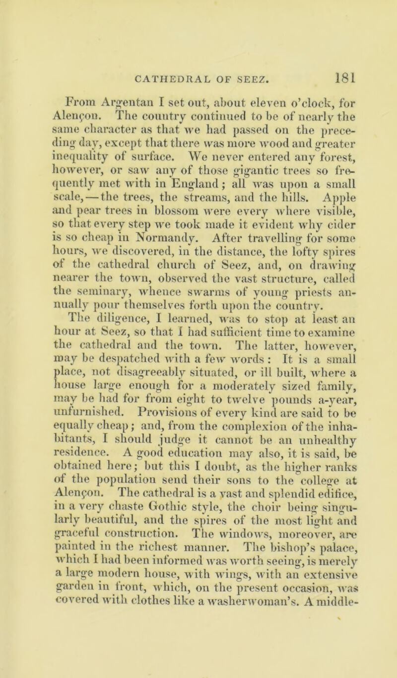 From Aro-entan I set out, about eleven o’clock, for Aleiifou. The country continued to be of nearlv the same character as that we had passed on the prece- dinjr day, except that there was more wood and greater ine(piality of surface. Wo never entered any forest, however, or saw any of those gigantic trees so fnv (juently met with in England; all was upon a small scale, — the trees, the streams, and the lulls. Apple and pear trees in blossom were every Avhere visible, so that every step we took made it evident why cider is so cheap in Normandy. After travelling for some hours, we discovered, in the distance, the lofty spires ot the cathedral church of Seez, and, on drawing nearer the town, observed the vast structure, called the seminary, whence swarms of young priests an- nually pour themselves forth upon the country. The diligence, I learned, n as to stop at least an hour at Seez, so that 1 had sufficient time to examine the cathedral and the town. The latter, however, may be despatched rvith a few words ; It is a small place, not disagreeably situated, or ill built, Avhere a house large enough for a moderately sized family, may be had for from eight to twelve pounds a-year, unturnished. Provisions of every kind are said to be equally cheap; and, from the complexion of the inha- Ixitants, I should judge it cannot be an unhealthy residence. A good education may also, it is said, be obtained here; but this I doubt, as tbe higher ranks of the population send their sons to the college at Alenfon. The cathedral is a vast and splendid editice, in a veiy chaste Gothic style, the choir being singu- larly beautiful, and the spires of the most light and graceful construction. The windows, moreover, are painted in the richest manner. The bishop’s palace, which I had been informed was worth seeing, is merely a large modern house, with wings, Avith an extensive garden in front, which, on the present occasion, was covered with clothes like a washerwoman’s. A middle-