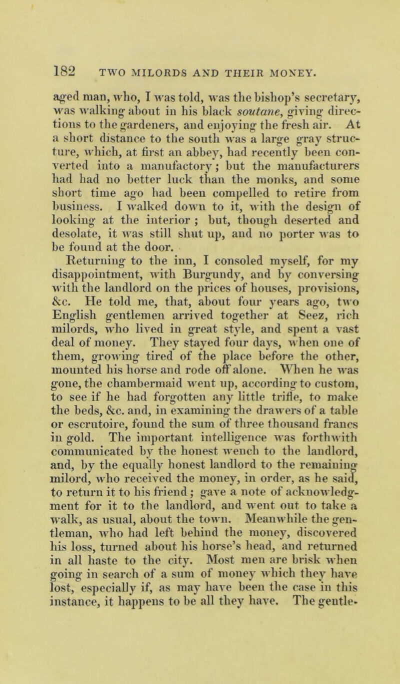 a^ed man, who, I was told. M as the bishop’s secretary, M'as M iilkiiig- about in his black soutane, giving direc- tions to the gardeners, and enjoying the fresh air. At a short distance to the south was a large gray struc- ture, M'hich, at tii-st an abbey, had recently been con- verted into a manufactory; but the manufacturers had had no better luck than the monks, and some short time ago had been compelled to retire from business. I Avalked down to it, M’ith the design of looking at the interior ; but, though deserted and desolate, it Avas still shut up, and no porter M as to be found at the door. Returning to the inn, I consoled myself, for my disappointment, rvith Burgundy, and by conversing M'ith the landlord on the prices of houses, provisions, &c. He told me, that, about four years ago, tMO English gentlemen arrived together at Seez, rich milords, M'ho lived in great style, and spent a vast deal of money. They stayed four days, m hen one of them, groM’iug tired of the place before the other, mounted his horse and rode off alone. When he M as gone, the chambermaid M eut up, according to custom, to see if he had forgotten any little tride, to make the beds, &c. and, in examining the dran ers of a table or escrutoire, found the sum of three thousand francs in gold. The important intelligence M as forthM ith communicated by the honest Avench to the landlord, and, by the equally honest landlord to the remaining milord, M’ho received the money, in order, as he said, to return it to his friend ; gave a note of acknoAvledg- ment for it to the landlord, aud Avent out to take a AA’alk, as usual, about the tOAvn. MeauAvhile the gen- tleman, Avho had left behind the money, discovered his loss, turned about his horse’s head, and returned in all haste to the city. INIost men are brisk Avhen going in search of a sum of money Avhich they haA’e lost, especially if, as may have been the case in this instance, it happens to be all they have. The gentle-