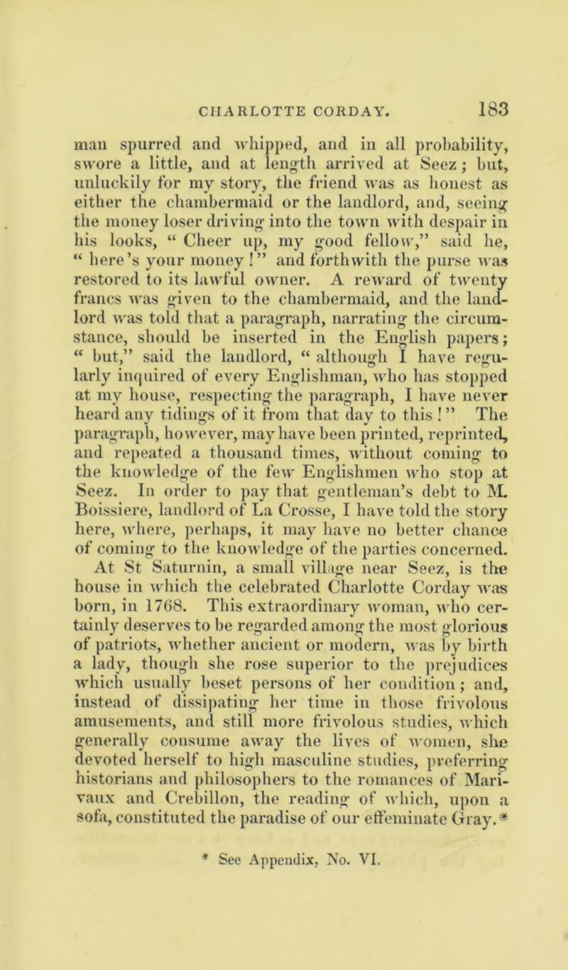 mail spurred and s hipped, and in all probability, swore a little, and at leng-th arrived at Seez; but, unluckily for my story, the friend was as honest as either the chambermaid or the landlord, and, seeing the money loser driving into the town with despair in bis looks, “ Cheer up, my good fellow,” said he, “ here’s your money !” and forthwith the purse was restored to its lawful owner. A reward of twenty francs was given to the chambermaid, and the land- lord was told that a paragraph, narrating the cii'cura- stance, should be inserted in the English papers; “ but,” said the landlord, “ although I have regu- larly inquired of every Englishman, who has stopped at my house, respecting tlie paragraph, I have never heard any tidings of it from that day to this ! ” The paragraph, however, may have been printed, reprinted, and repeated a thousand times, without coming to the knowledge of the few Englishmen who stop at Seez. In order to pay that gentleman’s debt to 1\L Boissiere, landlord of La Crosse, I have told the story here, where, perhaps, it may have no better chance of coming to the knowledge of the parties concerned. At St Saturnin, a small villige near Seez, is tlm house in which the celebrated Charlotte Corday was born, in 1768. This extraordinary woman, \^ ho cer- tainly deserves to be regarded among the most glorious of patriots, whether ancient or modern, was by birth a lady, though she rose superior to the prejudices which usually beset persons of her condition; and, instead of dissipating her time in those frivolous amusements, and still more frivolous studies, A\ hich generally consume away the lives of nomen, she devoted herself to high masculine studies, preferring historians and philosophers to the romances of Mari- vaux and Crebillon, the reading of which, upon a sofa, constituted the paradise of our etfeminate Gray.* * See Appendix, No. VI.