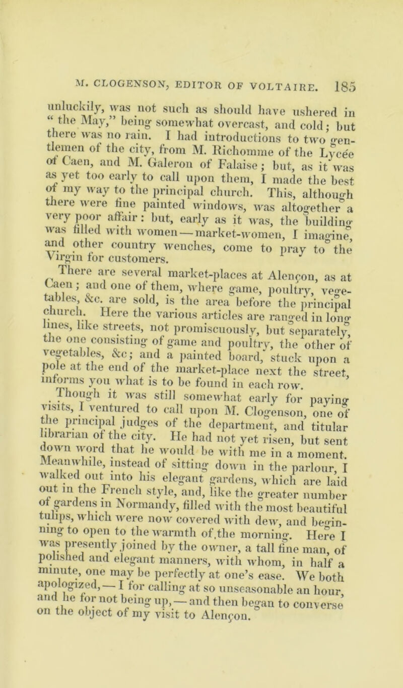 unluckily, was not such as should have ushered in “the IVIay,” being- somewhat overcast, and cold; but there was no rain. I had introductions to two o-en- tlemen ot the city, from M. Itichomme of the Lycee ot Caen, and M. Galeron of Falaise; but, as it rvas as yet too early to call upon them, I made the best of ray n ay to the principal church. This, although tJiere were line painted windows, was altoo-ether a very poor affair: but, early as it was, the buildino- was hi ed with women —market-women, I imao-ine and other country wenches, come to pray to“ the’ Virgin for customers. There are several market-places at Alencou, as at Gaeu; and one ot them, -ndiere game, poultiy, veo-e- tables &c are sold, is the area^ before the principal church. Here the various articles are ranged in lono- lines, like streets, not promiscuously, but separately tile one consisting of game and pouitry, the other of veptables, &c; and a jiainted board, stuck upon a pole at the end of the market-place next the street intorms you what is to be found in each row. Though It was still somewhat early for paying visits, I ventured to call upon M. Clogensoii, one of t le principal judges of the department, and titular librarian of the city. He had not yet risen, but sent down ivord that he would be with me in a moment. Meanwhile, instead of sitting down in the parlour, I walked out into his elegant gardens, which are laid out in the French style, and, like the greater number of gardens in Normandy, tilled with the most beautiful tulips, which were now- covered -with dew, and beo-in- niiig to open to the warmth of.the morning. Here I was pre-sently joined by the owner, a tall hue man, of polished and elegant manners, w ith Avhom, in half a minute, one may be perfectly at one’s ease. We both apologized, — I for calling at so unseasonable an hour on tl ’r oK r’ I’~ to converse’ on the object of niy visit to Al(Mifou.