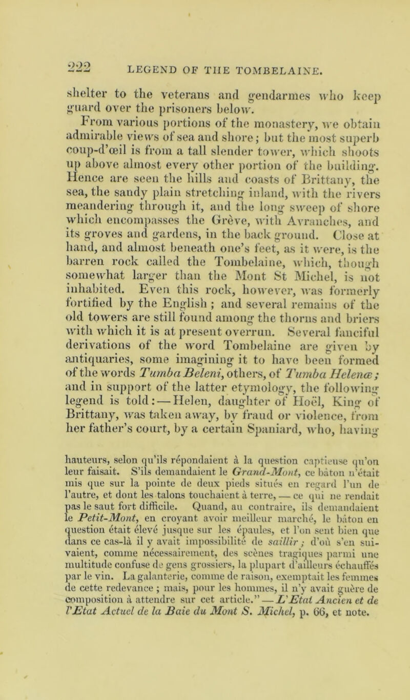 LEGEND OF THE TOMBELAINE. shelter to the veterans and gendarmes «ho keep guard over the prisoners below. Iw'om various j)ortions of the monastery, n-e obtain admirable vietvs of sea and shore; but the most superb eonp-d’oeil is from a tall slender tower, ^^•llich shoots np above almost every other portion of tlie building. Hence are seen the hills and coasts of Brittany, the sea, the sandy plain stretching inland, with the rivers meandering through it, and the long sweep of shore which encompasses the Greve, with Avraiiches, and its groves and gardens, in the back ground. Close at hand, and almost beneath one’s feet, as it were, is the barren rock called the Tombelaine, which, though some\yhat larger than the Mont St IMichel, is imt inhabited. Even this rock, hon'ever, Avas formerly tortitied by the English ; and several remains of the old towers are still found among the thorns and briers with v/hich it is at present overrun. Several fanciful derivations of the word Tombelaine are given ’ey {Uitiquaries, some imagining it to have been formed of the words Tumba Beleni, others, of Tuniba Helence ; and in support of the latter etymology, the following legend is told: — Helen, daughter of Hoel, King of Brittany, was taken away, by fraud or violence, from her father’s court, by a certain Spaniard, who, having hauteurs, selon qu’ils repondaient a la question captieuse qu’on leur faisait. S’ils deraaudaient le Grand-Moiit, ce baton u’etait mis que sur la poiute de deux pieds situes eu regard I’un de I'autre, et doiit les talons touchaient a terre, — ce qui ne rendait pas le saut fort difficile. Quand, au contraire, ils deinandaient le Petit-Mont, en croyant avoir meilleur marche, le baton eu iniestion etait eleve jusque sur les eqiaules, et Ton sent bien que (tans ce cas-la il y avait iin])ossibilite de saillir; d’ou s’en sui- vaient, coinme necessairemeut, des sci^nes tragi(jues parmi une multitude confuse de gens grossiers, la ])lupart (I’ailleurs echauffes par le vin. La galanterie, conime de raison, exeni])tait les femmes de cette redevance ; mais, pour les homines, il n’y avait guere de composition ii attendre sur cet article.” — L'Etai Ancien et de VEtat Actuel de la Bale du Moat S. Michel, p. G6, et note.