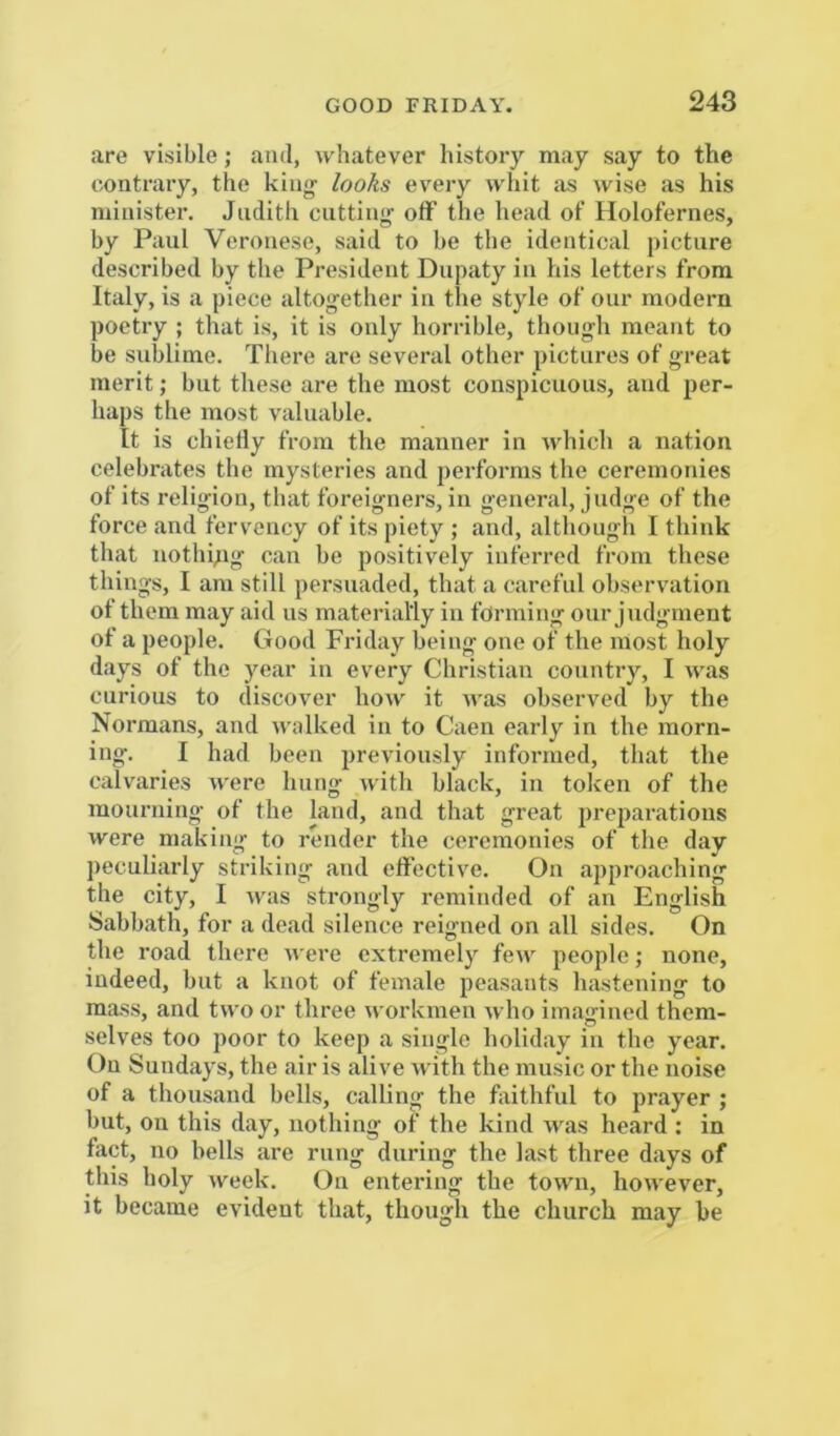 are visible; and, whatever history may say to the contrary, the king- looks every whit as wise as his minister. Judith cutting otF the head of Holofernes, by Paul Veronese, said to be the identical picture described by the President Dupaty in his letters from Italy, is a piece altogether in the style of our modern poetry ; that is, it is only horrible, though meant to be sublime. There are several other pictures of great merit; but these are the most conspicuous, and per- haps the most valuable. It is chictly from the manner in which a nation celebrates the mysteries and performs the ceremonies of its religion, that foreigners, in general, judge of the force and fervency of its piety ; and, although I think that nothipg can be positively inferred from these things, I am still persuaded, that a careful observation of them may aid us materially in forming our Judgment of a people. Good Friday being one of the most holy days of the year in every Christian country, I was curious to discover how it was observed by the Normans, and walked in to Caen early in the morn- ing. I had been previously informed, that the calvaries were hung with black, in token of the mourning of the land, and that great preparations were making to render the ceremonies of the day peculiarly striking and effective. On appro.aching the city, I was strongly reminded of an English Sabbath, for a dead silence reigned on all sides. On the road there were extremely few people; none, indeed, but a knot of female peasants hastening to mass, and two or three workmen who imagined them- selves too poor to keep a single holiday in the year. On Sundays, the air is alive with the music or the noise of a thousand bells, calling the foithful to prayer ; but, on this day, nothing of the kind was heard : in fact, no bells are rung during the last three days of this holy week. On entering the town, however, it became evident that, though the church may he