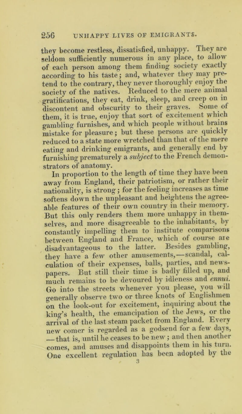 they become restless, dissatisfied, unhappy. They are seldom sufficiently numerous in any place, to allow of each person among them finding society exactly according to his taste; and, ndiatever they may pre- tend to the contrary, they never thoronghly enjoy the society of the natives. Reduced to the mere animal gratifications, they eat, drink, sleep, and creep on in discontent and obscurity to their graves. Some of them, it is true, enjoy that sort of excitement which gambling furnishes, and which people m ithout brains mistake for pleasure; but these persons are quickly reduced to a state more wretched than that of the mere eating and drinking emigrants, and generally end by furnishing preniatnrely & subject to the French demon- strators of anatomy. In proportion to the length of time they have been away from England, their patriotism, or rather their nationality, is strong; for the feeling increases as time softens down the unpleasant and heightens the agree- able features of their orvn country in their memory. Bnt this only renders them more unhappy in them- selves, and more disagreeable to the inhabitants, by constantly impelling them to institute comparisons between England and France, which of course aie disadvantageous to the latter. Besides gambling, they have a few other amusements,-—scandal, cal- culation of their expenses, balls, parties, and news- papers. But still their time is badly filled up, and much remains to be devoured by idleness and ennui. Go into the streets whenever you please, you M ill generally observe tn o or three knots of Englishmen bn the look-out for excitement, iiiquiring about the kintr’s health, the emancipation ot the Jen s, or the arrival of the last steam packet from England. Every neiv comer is regarded as a godsend tor a ten’ days, that is, until he ceases to be ncM’; and then another comes, and amuses and disappoints them in his turn. One excellent regulation has been adopted by the