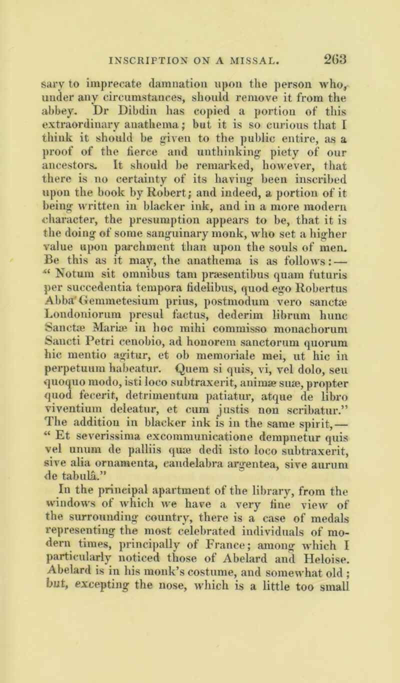 INSCRIPTION ON A MISSAL. 2()3 sary to imprecate cl<amnation upon the person who, under any circumstances, should remove it from the abbey. Dr Dibdin has copied a portion of this extraordinary anathema; but it is so curious that I think it should be g'iven to the public entire, as a proof of the herce and unthinking piety of our ancestors- It should be remarked, however, that there is no certainty of its having been inscribed upon the book by Robert; and indeed, a portion of it being written in blacker ink, and in a more modern character, the presumption appears to be, that it is the doing of some sanguinary monk, who set a higher value upon parchment than upon the souls of men. Be this as it may, the anathema is as follows: — Notum sit omnibus tarn praesentibus quam futuris per succedentia tempora lidelibus, quod ego Robertus Abba'Gemmetesium prius, postmodum vero sanctrn Londoniorum presul factus, dederim librum hunc SanctiB Mariae in hoc mihi commisso monachorum Sancti Petri cenobio, ad hoiiorem sanctorum quorum hie mentio agitur, et ob memoriale raei, ut hie in perpetuum habeatur. Qnem si quis, vi, vel dolo, sen quoquo modo, isti loco subtraxerit, animse suae, propter quod fecerit, detrimentum patiatur, atque de libro viventium deleatur, et cum justis non scribatur.” The addition in blacker ink is in the same spirit,— “ Et severissima excommunicatione dempnetur quis vel unum de palliis quae dedi isto loco subtraxerit, sive alia ornamenta, candelabra argentea, sive auriim de tabula.” In the principal apartment of the library, from the windows of Avhich we have a very fine view of the surrounding country, there is a case of medals representing the most celebrated individuals of mo- dern times, principally of France; among which I particularly noticed those of Abelard and Heloise. Abelard is in his monk’s costume, and somewhat old ; but, excepting the nose, which is a little too small