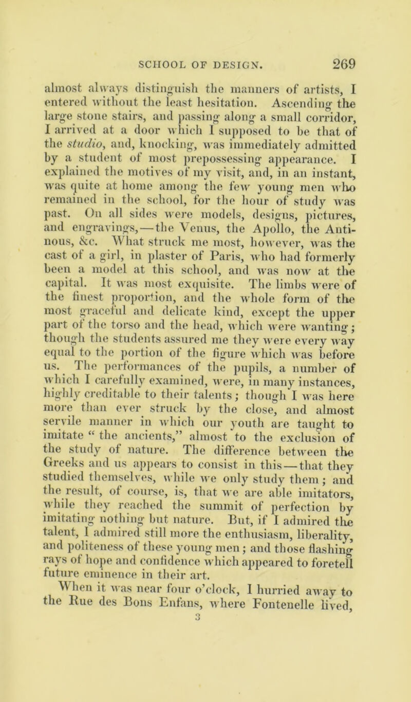 almost always distinguish the maimers of artists, I entered without the least hesitation. Ascending- the large stone stairs, and jiassing along a small corridor, I arrived at a door w Inch I supposed to be that of the studio, and, knocking, was immediately admitted by a student of most jirepossessing appearance. I explained the motives of my visit, and, in an instant, was quite at home among the few young men ivho remained in the school, for the hour of study was past. Oil all sides were models, designs, pictures, and engravings,—the Venus, the Apollo, the Anti- nous, &c. What struck me most, however, was the cast of a girl, in plaster of Paris, Avho had formerly been a model at this school, and Avas iioaa at the capital. It AA-as most exquisite. The limbs Avere of the finest proportion, and the Avhole form of the most graceful and delicate kind, except the upper part of the torso and the head, Avhich Avere Ai'anting; though the students assured me they AA’ere CA^ery AA-ay equal to the portion of the figure Ai hicli Ai as before us. The performances of the pupils, a number of AA’hich I carefully examined, Avere, in many instances, highly creditable to their talents; thongiri Ai as here more than ever struck by the close, and almost servile manner in Avhich our youth are taught to imitate “ the ancients,” almost to the exclusion of the study of nature. The difference between the Greeks and us appears to consist in this — that they studied themselves, while Ave only study them; and the result, of course, is, that Ave are able imitators, while they reached the summit of perfection by imitating nothing but nature. But, if I admired tlm talent, I admired still more the enthusiasm, liberality, and politeness of these young men; and those flashing rays of hope and (onfldence Avhich appeared to foretell future eminence in their art. When it Avas near four o’clock, 1 hurried away to the Hue des Bons Enfans, Avhere Fonteiielle lived, 3