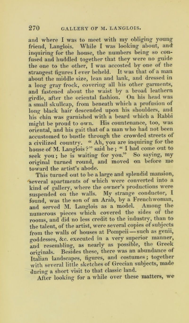 and where I was to meet with my obliging' young Friend, Langlois. While I was looking laboiit, and inquiring for the house, the numbers being so con- fused and huddled together that they were no guide the one to the othei’, I was accosted by one ot the strangest figures I ever beheld. It was that ot a man about the middle size, lean and lank, and dressed in a long gray frock, covering all his other garments, and fastened about the waist by a broad leathern girdle, after the oriental fashion. On his head was a small skullcap, from beneath which a profusion of long black hair descended upon his shoulders, and his chin was garnished ndth a beard which a Rabbi might be proud to own. His countenance, too, was oriental, and his gait that of a man who had not been accustomed to bustle through the crowded streets of a civilized country. “ Ah, you are inquiring for the house of M. Langlois ?” said he ; “I had come out to seek you; he is waiting for you.” So saying, my original turned round, and moved on before me toward the artist’s abode. This turned out to be a large and splendid mansion, 'several apartments of which Avere converted into a kind of gallery, where the owner’s productions AA cre suspended on the Avails. My strange conductor, I found, Avas the son of an Arab, by a Freuclnvoman, and served M. Langlois as a model. Among the numerous pieces Avhich covered the sides of the rooms, and did no less credit to the industry, than to the talent, of the artist, Avere several copies ot subjects from the Avails of houses at Pompeii —such as genii, .roddesses, &c. executed in a very superior manner, mid resembling, as nearly as possible, the Greek originals. Besides these, there Avas an abundance of Italian landscapes, figures, and costumes; together Avith several little sketches of Grecian subjects, made during a short visit to that classic land. After looking for a Avhile over these matters, we