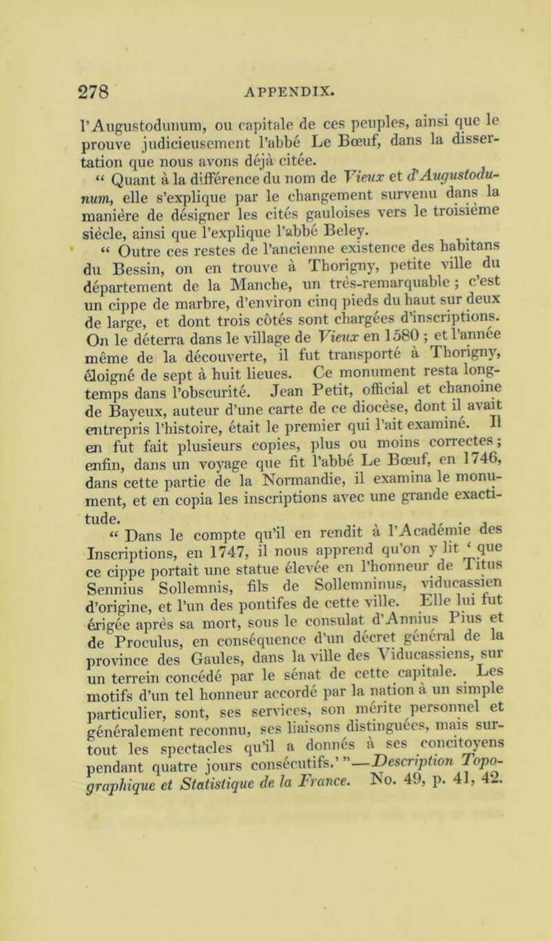 I’Augustodumim, ou capitale de ces peuples, ainsi que le prouve judicieiisenient I’abbe Le Boeuf, dans la disser- tation que nous avons deja citee. “ Quant a la difference du nom de Vietix et d'Augustodu- num, elle s’explique par le changement survenu dans la maniere de designer les cites gauloises vers le troisieme siecle, ainsi que I’explique I’abbc Beley. • “ Outre ces restes de I’anciejine existence des liabitans du Bessin, on en trouve a Thorigny, petite ville du departement de la Mancbe, un tres-remarquable; c’est un cippe de marbre, d’environ cinq pieds du haut sur deux de large, et dont trois cotes sont chargees d’inscriptions. On le deterra dans le village de Vieux en 1580 ; etl’annee meme de la decouverte, il fut transporte a Thorigny, aoigne de sept a huit lieues. Ce monument resta long- temps dans I’obscurite. Jean Petit, official et cbanoine de Bayeux, auteur d’une carte de ce diocese, dont d avait entrepris I’histoire, etait le premier qui I’ait examine. 11 en fut fait plusieurs copies, plus ou moins correctes; enfin, dans un voyage que fit I’abbe Le Boeuf, en 1746, dans cette partie de la Normandie, il examina le monu- ment, et en copia les inscriptions avec une grande exacti- tude. . . , “ Dans le compte qu’il en rendit a 1’Academic des Inscriptions, en 1747, il nous apprend qu’on y lit ‘ que ce cippe portait une statue elevee en I’honneur de Titus Sennius Sollemnis, fils de Sollemninus, viducassien d’origine, et I’lm des pontifes de cette ville. Elle lui tut drigee apres sa mort, sous le consulat d Annins Pius et de Proculus, en consequence d’un decret general de la province des Gaules, dans la ville des Yiducassicns, sur un terrein concede par le senat de cette capitale. ^ Les motifs d’un tel honneur accorde par la nation a un simple particulier, sont, ses services, son merite personnel et generalement reconnu, ses liaisons distinguees, mais sur- tout les spectacles qu’il a donnes a ses concitoyens pendant quatre jours consecutifs.’ —Description Topo- graphique et Statistique de la France. No. 49, p. 41, 42.