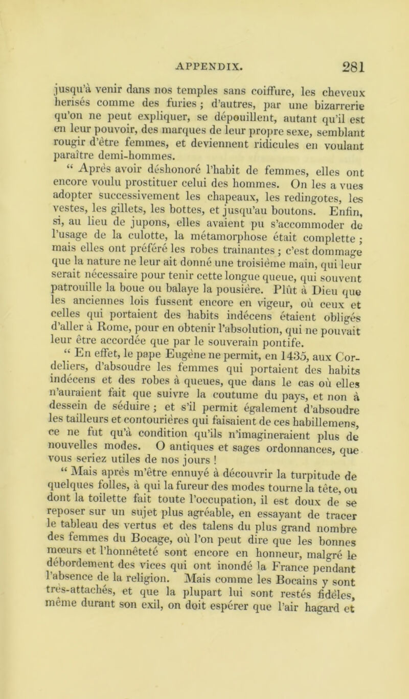 jusqu’a venir dans nos temples sans coiffure, les cheveux herises comme des furies; d’autres, par une bizarrerie qu’on ne pent expliquer, se depouillent, autant qu’il est en leur pouvoir, des marques de leur propre sexe, semblant rougir d’etre femmes, et deviennent ridicules en voulant paraitre demi-hommes. “ Apres avoir deshonore I’habit de femmes, elles ont encore voulu prostituer celui des hommes. On les a vues adopter successivement les chapeaux, les redingotes, les vestes, les gillets, les bottes, et jusqu’au boutons. Enfin, si, au lieu de jupons, elles avaient pu s’accommoder de I’lisage de la culotte, la metamorphose etait complette ; mais elles ont prefere les robes trainantes ; c’est dommage que la nature ne leur ait donne une troisieme main, qui leur serait necessaire pour tenir cette longue queue, qui souvent patrouille la boue on balaye la pousiere. Plut a Dieu que les anciennes lois fussent eneore en vigeur, oil ceux et celles qui portaient des habits indecens etaient obliges d’aller ii Rome, pour en obtenir I’absolution, qui ne pouvait leur etre accordee que par le souverain pontife. “ En effet, le pape Eugene ne permit, en 1435, aux Cor- deliers, d’absoudre les femmes qui portaient des habits indecens et des robes a queues, que dans le cas oil elles n’auraient fait que suivre la coutume du pays, et non a dessein de seduire; et s’il permit egalement d’absoudre les tailleurs et contourieres qui faisaient de ces habillemens, ce ne fut qu’ii condition qu’ils n’imagineraient plus de’ nouvelles modes. O antiques et sages ordonnances, que vous seriez utiles de nos jours ! “ Mais apres m’etre ennuye a decouvrir la turpitude de quelques folles, a qui la fureur des modes tourne la tete, ou dont la toilette fait toute I’occupation, il est doux de’ se reposer sur un sujet plus agreable, en essayant de tracer le tableau des vertus et des talens du plus grand nombre des femmes du Bocage, oil I’on pent dire que les bonnes racEurs et I’honnetete sont encore en honneur, malgre le debordement des vices qui ont inonde la France pendant I’absence de la religion. Mais comme les Bocains y sont tres-attaches, et que la plupart lui sont restes fideles, meme durant son exil, on doit esperer que I’air hagai-d et