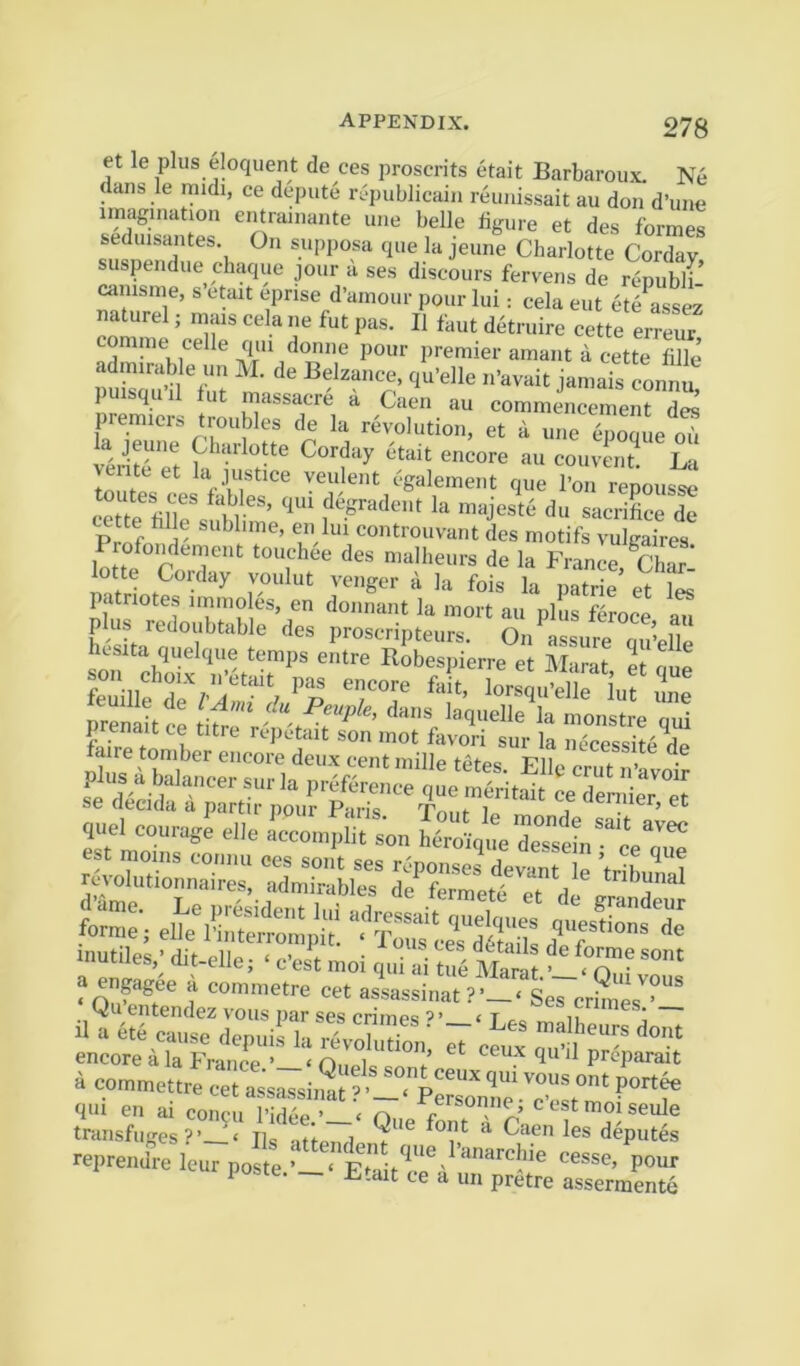 278 et le plus eloquent de ces proscrits etait Barbaroux. Ne dans le midi, ce depute ri?publicain reunissait au don d’une imagination entramante une belle figure et des formes seduisantes On supposa que la jeune Charlotte Cordav suspendue chaque jour a ses discours fervens de r^puwf canisme, s etait epnse d’amour pour lui: cela eut et/assez naturel; mais cela ne fut pas. II faut detruire cette erreur comme celle qui donne pour premier amant a cette fiJle puisquil fut massacre a Caen au commencement de^ premiers troubles de la revolution, et a une enooue o1 la jeune Charlotte Corday 6tait encore au couven? La venteet la justice veulent cgalement que Z r^poust cZe filTe^ubl m’ du sacrifice de ette fille sublime, en lui controuvant des motifs vuleaires Profondement touchee des nialheurs de la France ^Char’ lotte Corday voulut venger a la fois la patrie’ et patnotes immoles, en donnant la mort au nlus i plus redoubtable des proscripteurs. Oi/assure quWe hcsita quelque temps entre Robesj)ierre et M-imi- ip ^ ^ reputait son mot favori sur la micessite de aire toniber encore deux cent mille tetes. Ellp crut n’avoir plus a balancer sur la preference que meritait Je den ZT se decida a partir pour Paris Tnnr ir. j ■ q..ei elle Zdn®!” tooZtoS; ''r .nutiles,’die-elle;‘cvlt moi S mS transfuges?’ ‘ Tic l^s deputes reprendre lepr p» e pour poste. __ Etait ce a un pretre assermente