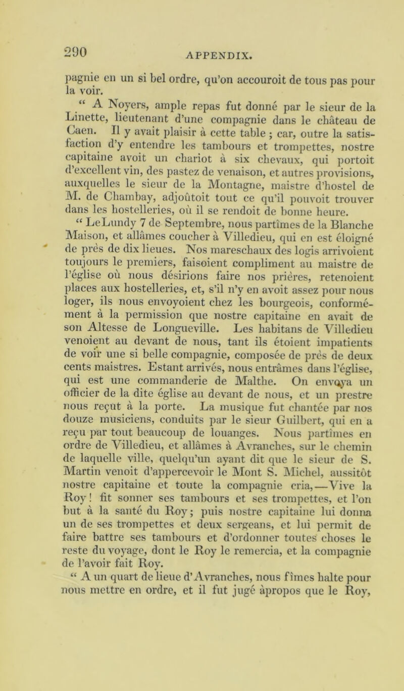 pagiiie en un si bel ordre, qu’on accouroit de tons pas pour la voir. “ A Noyers, ample repas fut doiine par le sieur de la Linette, lieutenant d’une compagnie dans le chateau de Caen. II y avait plaisir ii cette table ; car, outre la satis- faction d’y entendre les tambours et trompettes, nostre capitaine avoit un chariot a six chevaux, qui portoit d’excellent vin, des pastez de venaison, et autres provisions, auxquelles le sieur de la Montagne, rnaistre d’hostel de M. de Chambay, adjoutoit tout ce qu’il pouvoit trouver dans les hostelleries, ou il se rendoit de bonne heure. “ LeLundy 7 de Septembre, nous partimes de la Blanche Maison, et allames coucher a Villedieu, qui en est eloigne de pres de dix lieues. Nos mareschaux des logis arrivoient toujours le premiers, faisoient compliment au maistre de I’eglise ou nous desirions faire nos prieres, retenoient places aux hostelleries, et, s’il n’y en avoit assez pour nous loger, ils nous envoyoient chez les bourgeois, conforme- ment a la permission que nostre capitaine en avait de son Altesse de Longueville. Les habitans de Villedieu venoient au devant de nous, tant ils etoient impatients de voir une si belle compagnie, composee de pres de deux cents maistres. Estant arrives, nous entrames dans I’eglise, qui est une commanderie de Malthe. On envoj-a un oflicier de la dite eglise au devant de nous, et un prestre nous rc9ut a la porte. La musique fut chantee par nos douze musiciens, conduits par le sieur Guilbert, qui en a refu par tout beaucoup de louanges. Nous partimes en ordre de Villedieu, et allames a Avranches, sur le chemin de laquelle ville, quelqu’un ayant dit que le sieur de S. Martin venoit d’appercevoir le IMont S. hlichel, aussitot nostre capitaine et toute la compagnie cria,—Vive la Roy! fit sonner ses tambours et ses trompettes, et I’on but a la saute du Roy; puis nostre capitaine lui donna un de ses trompettes et deux sergeans, et lui permit de faire battre ses tambours et d’ordonner toutes choses le reste du voyage, dont le Roy le remercia, et la compagnie de I’avoir fait Roy. “ A un quart de lieue d’Avranches, nous f imes halte pour nous niettre en ordre, et il fut juge apropos que le Roy,