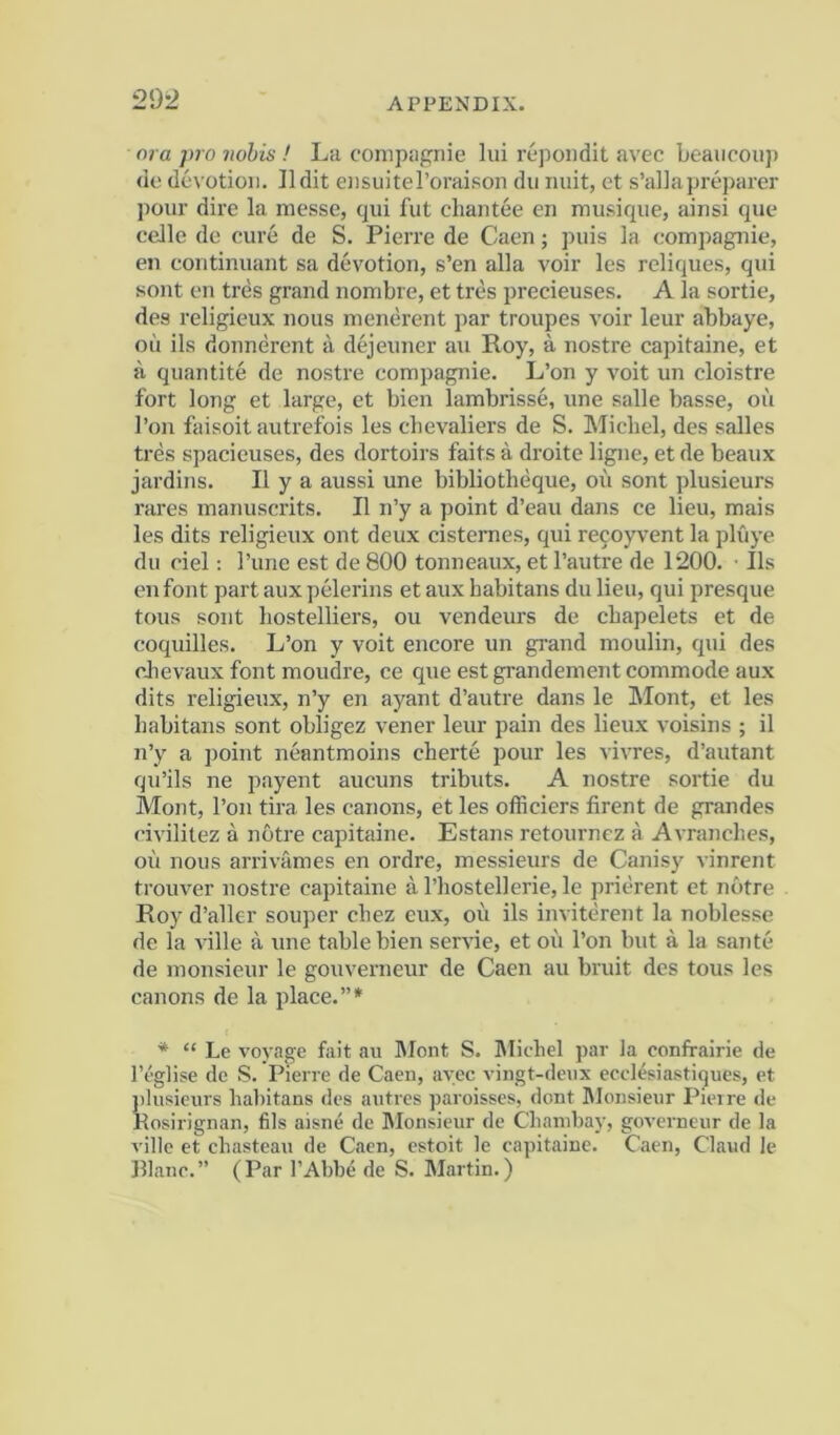 ora pro nobis ! La compagriie lui repoiidit avec beaucoup (ic devotioi). Ildit eiisuiteroraison dii unit, ct s’allapreparer jiour dire la messe, cjiii fiit chantee en musiqiie, ainsi qiie celle de cure de S. Pierre de Caen; puis la compagnie, en continuant sa devotion, s’en alia voir les reliques, qui sont en tres grand nonibre, et tres precieuses. A la sortie, des religieux nous menerent par troupes voir leur abbaye, oil ils donnerent a dejeuner an Roy, a nostre capitaine, et a quantite de nostre compagnie. L’on y voit un cloistre fort long et large, et bien lambrisse, une salle basse, oil I’on faisoit autrefois les chevaliers de S. Michel, des salles tres spacieuses, des dortoirs faits a droite ligne, et de beaux jardins. II y a aussi une bibliotheque, oii sont plusieurs rares manuscrits. II n’y a point d’eau dans ce lieu, mais les dits religieux ont deux cistemes, qui recoyvent la pluye dll ciel: I’une est de 800 tonneaux, et I’autre de 1200. ■ Ils enfont partauxpelerins etaux habitans dulieu, qui presque tons sont hostelliers, ou vendeurs de chapelets et de coquilles. L’on y voit encore un grand moulin, qui des clievaux font moudre, ce que est grandement commode aux dits religieux, n’y en ayant d’autre dans le Mont, et les habitans sont obligez vener leur pain des lieux voisins ; il n’y a point neantmoins cherte pour les vhTes, d’autant qu’ils ne payent aucuns tributs. A nostre sortie du Mont, Ton tira les canons, et les officiers firent de grandes civilitez a notre capitaine. Estans retourncz a Avranches, oil nous arriviimes en ordre, messieurs de Canisy vinrent trouver nostre capitaine a I’hostellerie, le pricrent et notre Roy d’aller souper chez cux, oil ils inviterent la noblesse de la ville ii une table bien serne, et oil I’on but a la saute de monsieur le gouverneur de Caen au bruit des tous les canons de la place.”* * “ Le voyage fait au Mont S. Michel par la confrairie de I’eglise de S. Pierre de Caen, avec vingt-denx ecclesiastiques, et plusieurs habitans des autrcs paroisses, dont Monsieur Pierre de Kosirignan, fils aisne de IMonsieur de Chanibay, governeur de la ville et ehasteau de Caen, estoit le capitaine. Caen, Claud le Plane.” (Par I’Abbe de S. Martin.)