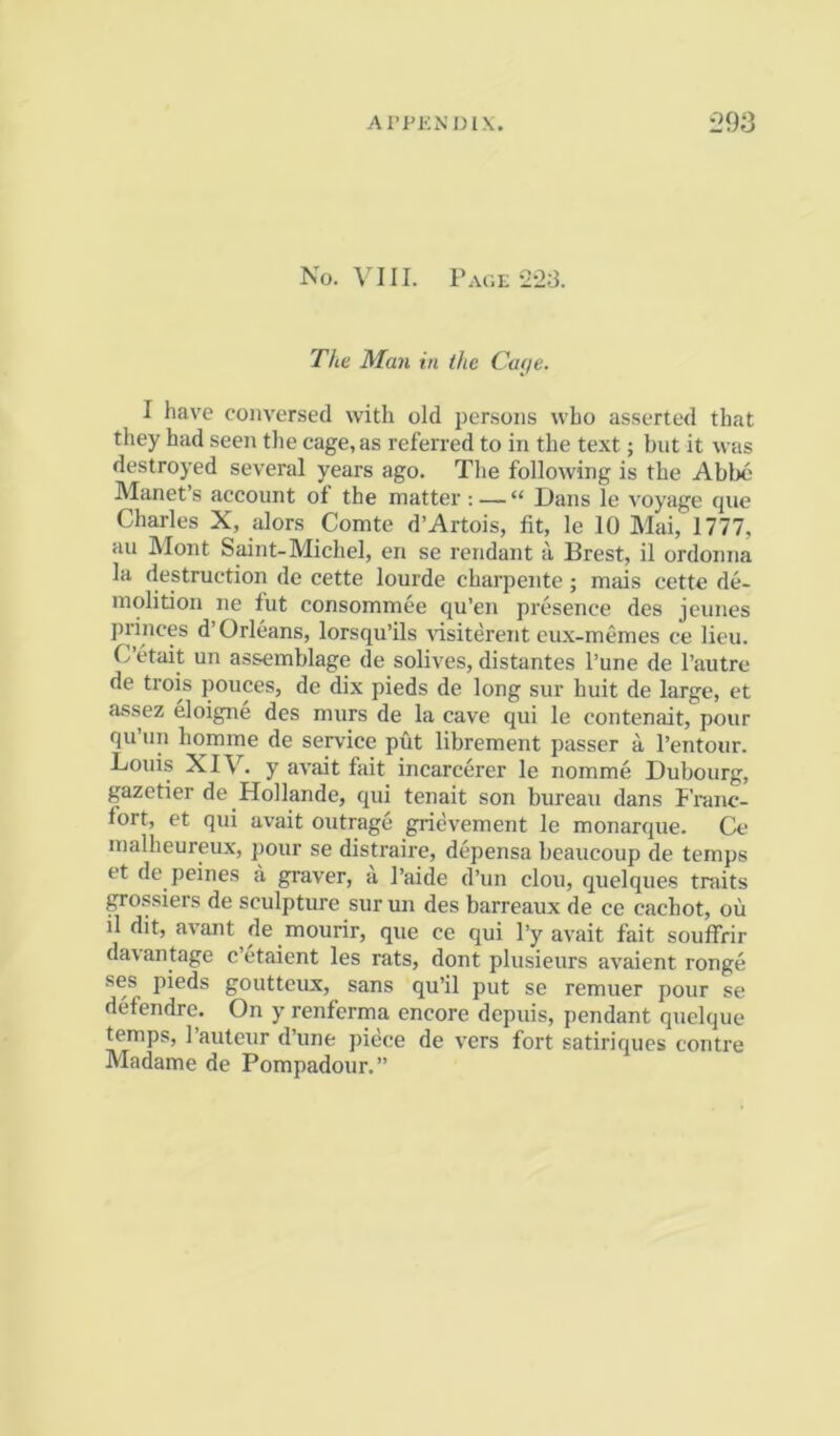 No. VI [I. Page 22.3. The Man in the Caf/e. I have conversed with old persons who asserted that they had seen the cage, as referred to in the text; but it was destroyed several years ago. The following is the Abbe Manet’s account of the matter ; — “ Dans le voyage fjue Charles X, alors Comte d’Artois, fit, le 10 Mai, 1777, an Mont Saint-Michel, en se rendant ii Brest, il ordonna la destruction de cette lourde charpente ; miiis cette de- molition ne fut consommee qu’en presence des jeunes princes d’ Orleans, lorsqu’ils visiterent cux-memes ce lieu. C etait un assemblage de solives, distantes I’une de I’autre de trois pouces, de dix pieds de long sur huit de large, et assez eloigne des murs de la cave qui le contenait, pour qu’un homme de service put librement passer a I’entour. Louis XIV. y avait fait incarcerer le nomme Dubourg, gazetier de Hollande, qui tenait son bureau dans Franc- fort, et qui avait outrage gnevement le monarque. Ce malheureux, pour se distraire, depensa beaucoup de temps et de peines a graver, a I’aide d’un clou, quelques traits ^ossiers de sculpture sur un des barreaux de ce cachot, ou il dit, avant de mourir, que ce qui I’y avait fait souffrir da\antage cetaient les rats, dont plusieurs avaient rouge ses pieds goutteux, sans qu’il put se remuer pour se defendre. On y renferma encore depuis, pendant quelque temps, I’anteur d’une piece de vers fort satiriques centre Madame de Pompadour.”