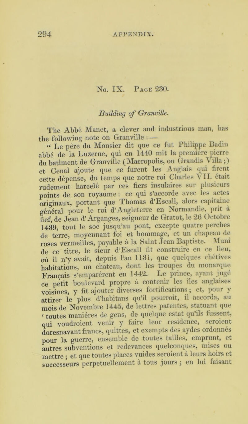 No. IX. Page 230. Building of Granville. The Abbe Manet, a clever and industrious man, has the following note on Granville : — “ Le pere du Monsier dit que ce fut Philippe Badin abbe de la Luzerne, qui en 1440 mit la premiere pierre du batiment de GranvaUe (Macropolis, ou Grandis Villa;) et Cenal ajoute que ce furent les Anglais (jui firent cette depense, du temps que notre roi Charles VII. etait rudement harcele par ces fiers insulaires sur plusieurs points de son royaume -. ce qui s’accorde avec les actes originaux, portant que Thomas d’Escall, alors capitaine general pour le roi d’Angleterre en Normandie, ])rit a, ftef, de Jean d’Arganges, seigneur de Gratot, le 2(3 Octobre 1439, tout le soc jusqu’au pont, excepte quatre perches de terre, moyennant foi et hommage, et un chapeau de roses vermeilles, payable a la Saint Jean Baptiste. JMuiii de ce titre, le sieur d’Escall lit construire en ce lieu, oil il n’y avait, depuis Pan 1131, que quelques chetives habitations, un chateau, dont les troupes du monarque Francais s’emparerent en 1442. Le prince, ayant juge ce petit boulevard propre a contenir les iles anglaises voisines, y fit ajouter diverses fortifications; et, pour y attirer le plus d’habitans qu’il pourroit, il accorda, au mois de Novembre 1445, de lettres patentes, statuant que ‘ toutes manieres de gens, de quelque estat qu’ils fussent, qui voudroient venir y faire leur residence, seroient doresnavant francs, quittes, et exempts des aydes ordonnes pour la guerre, ensemble de toutes tallies, emprunt, et autres subventions et redevances quelconques, mises ou mettre ; et que toutes places vuides seroient a leurs hoirs et successeurs perpetuellement a tons jours ; en lui faisant