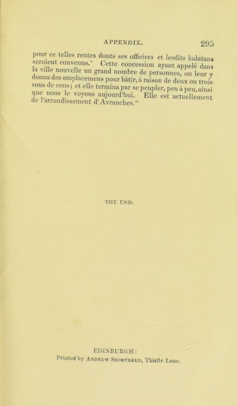 pour ce telles rentes donts ses officiers et lesdits liabitans seroient convenus.’ Cette concession ayant appele dans k ville nouvelle un grand nombre de personnes, on leiir v donna des emplacemens pour batir, a raison de deux ou troi’s sous de cens; et elle terminapar sepeupler, pen apeu,ainsi que nous le voyons aujourd’hui. Elle est actuelleinent (le 1 arrondisseinent d’Avranches.” THE END. EDINBUnGH: I’rintod by .Andrew Shortueed, Thistle Lmie.