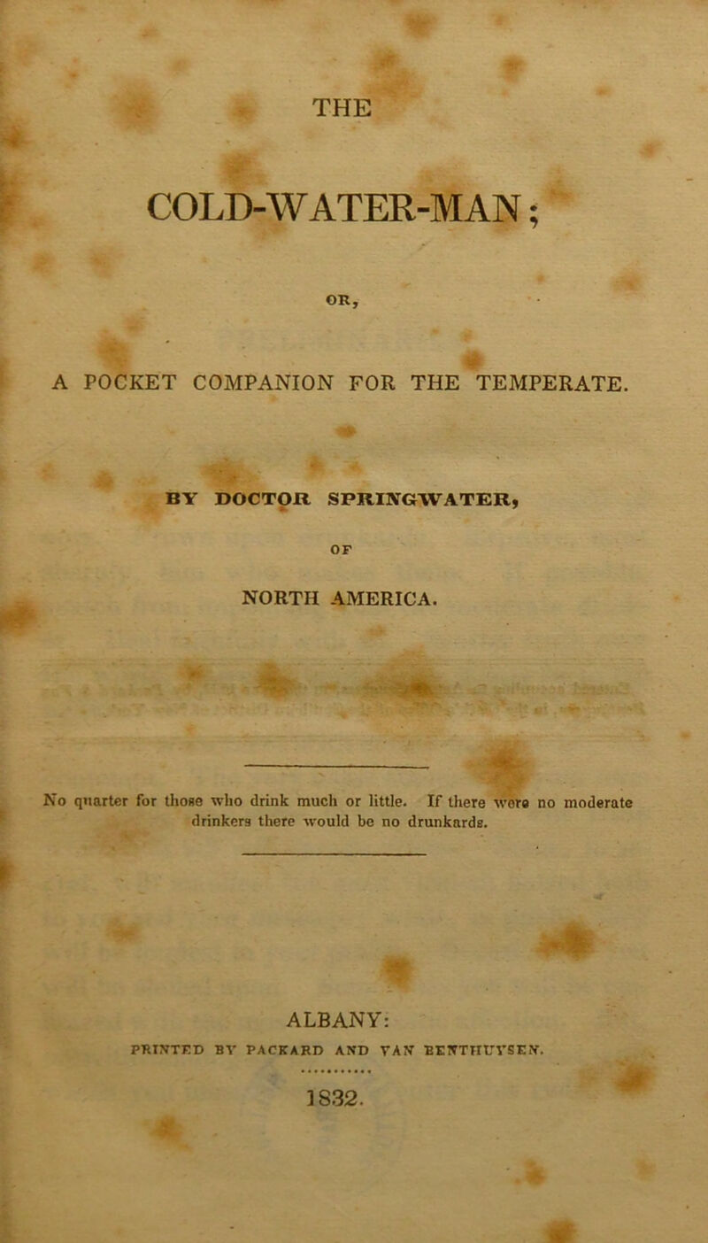 THE COLD-WATER-MAN; OR, A POCKET COMPANION FOR THE TEMPERATE. BY DOCTOR SPRI1VGWATER, OF NORTH AMERICA. ■ -v -- - ■ ■’*' •' ^' ■■ A K — No quarter for those who drink much or little. If there wore no moderate drinkers there would be no drunkards. ALBANY: PRINTED BV PACKARD AND TAN BE NTH UTS EN.