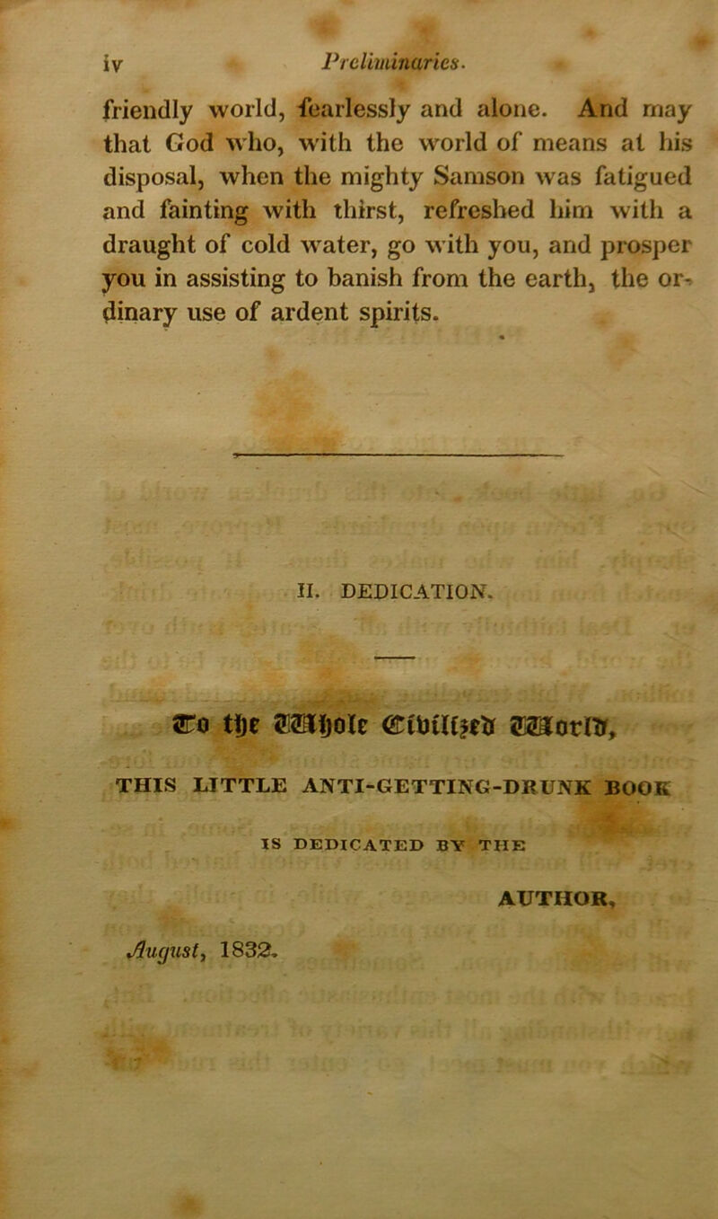 friendly world, fearlessly and alone. And may that God who, with the world of means at his disposal, when the mighty Samson was fatigued and fainting with thirst, refreshed him with a draught of cold water, go with you, and prosper you in assisting to banish from the earth, the or^ dinary use of ardent spirits. II. DEDICATION. tije Sl^ijole siaornr, THIS LITTLE ANTI-GETTING-DRUNK BOOK IS DEDICATED BY THE AUTHOR, August, 1832.