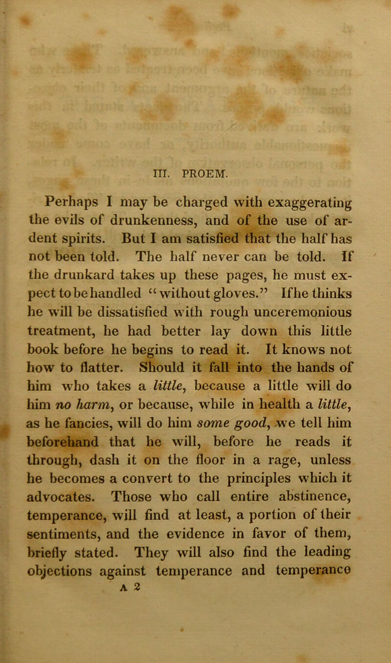 III. PROEM. Perhaps I may be charged with exaggerating the evils of drunkenness, and of the use of ar- dent spirits. But I am satisfied that the half has not been told. The half never can be told. If the drunkard takes up these pages, he must ex- pect to be handled “ without gloves.” If he thinks he will be dissatisfied with rough unceremonious treatment, he had better lay down this little book before he begins to read it. It knows not how to flatter. Should it fall into the hands of him who takes a little, because a little will do him no harm, or because, while in health a little, as he fancies, will do him some good, we tell him beforehand that he will, before he reads it through, dash it on the floor in a rage, unless he becomes a convert to the principles which it advocates. Those who call entire abstinence, temperance, will find at least, a portion of their sentiments, and the evidence in favor of them, briefly stated. They will also find the leading objections against temperance and temperance